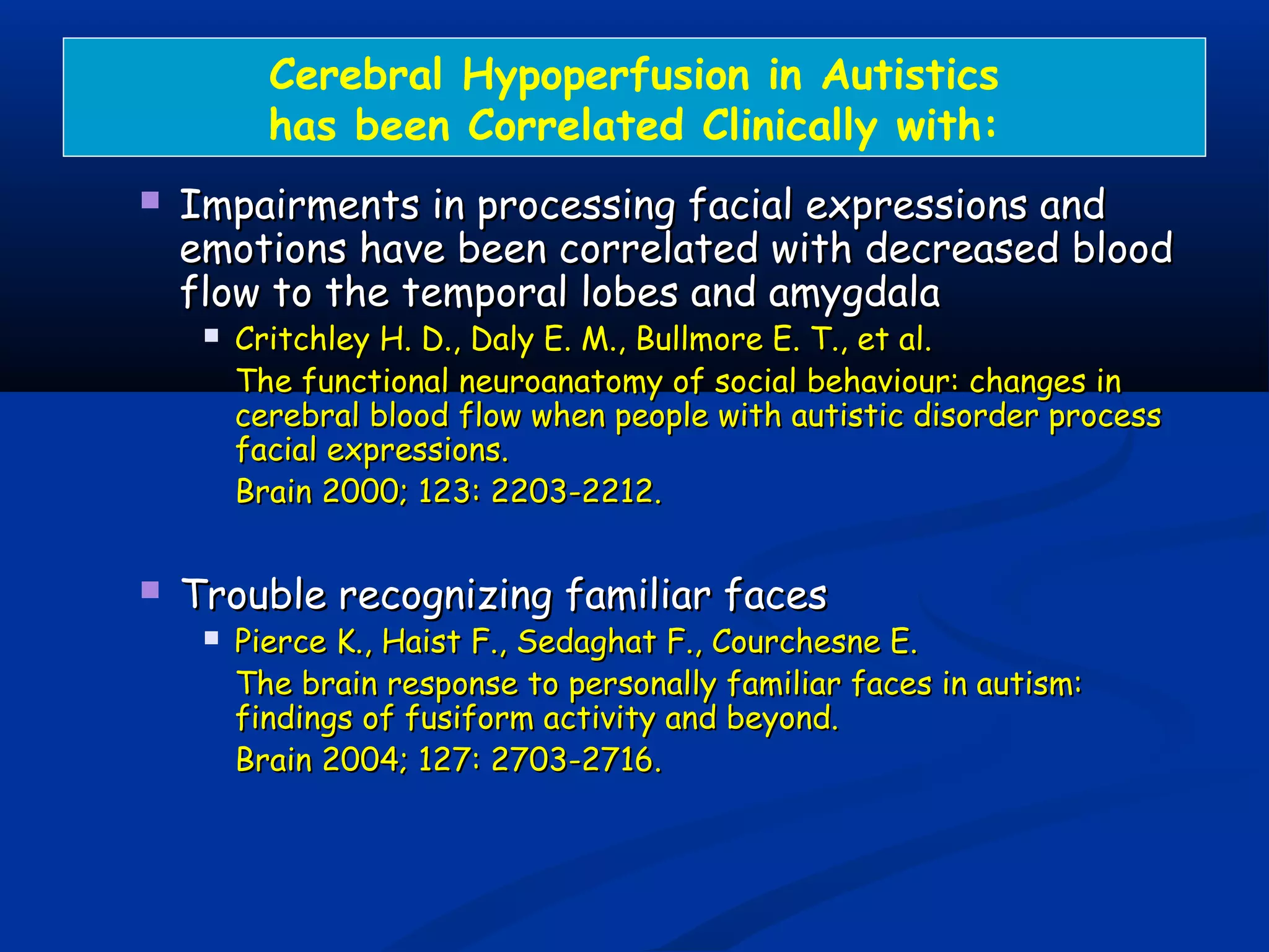Cerebral Hypoperfusion in Autistics
has been Correlated Clinically with:
 Impairments in processing facial expressions andImpairments in processing facial expressions and
emotions have been correlated with decreased bloodemotions have been correlated with decreased blood
flow to the temporal lobes and amygdalaflow to the temporal lobes and amygdala
 Critchley H. D., Daly E. M., Bullmore E. T., et al.Critchley H. D., Daly E. M., Bullmore E. T., et al.
The functional neuroanatomy of social behaviour: changes inThe functional neuroanatomy of social behaviour: changes in
cerebral blood flow when people with autistic disorder processcerebral blood flow when people with autistic disorder process
facial expressions.facial expressions.
Brain 2000; 123: 2203-2212.Brain 2000; 123: 2203-2212.
 Trouble recognizing familiar facesTrouble recognizing familiar faces
 Pierce K., Haist F., Sedaghat F., Courchesne E.Pierce K., Haist F., Sedaghat F., Courchesne E.
The brain response to personally familiar faces in autism:The brain response to personally familiar faces in autism:
findings of fusiform activity and beyond.findings of fusiform activity and beyond.
Brain 2004; 127: 2703-2716.Brain 2004; 127: 2703-2716.
 