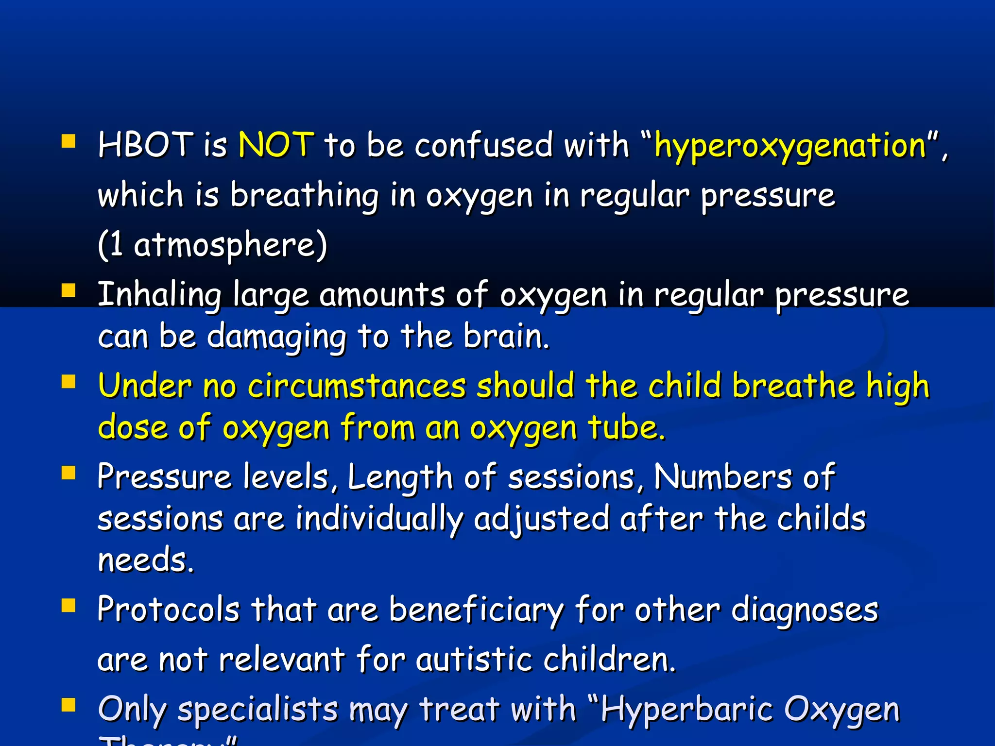  HBOT isHBOT is NOTNOT to be confused with “to be confused with “hyperoxygenationhyperoxygenation”,”,
which is breathing in oxygen in regular pressurewhich is breathing in oxygen in regular pressure
(1 atmosphere)(1 atmosphere)
 Inhaling large amounts of oxygen in regular pressureInhaling large amounts of oxygen in regular pressure
can be damaging to the brain.can be damaging to the brain.
 Under no circumstances should the child breathe highUnder no circumstances should the child breathe high
dose of oxygen from an oxygen tube.dose of oxygen from an oxygen tube.
 Pressure levels, Length of sessions, Numbers ofPressure levels, Length of sessions, Numbers of
sessions are individually adjusted after the childssessions are individually adjusted after the childs
needs.needs.
 Protocols that are beneficiary for other diagnosesProtocols that are beneficiary for other diagnoses
are not relevant for autistic children.are not relevant for autistic children.
 Only specialists may treat with “Hyperbaric OxygenOnly specialists may treat with “Hyperbaric Oxygen
 