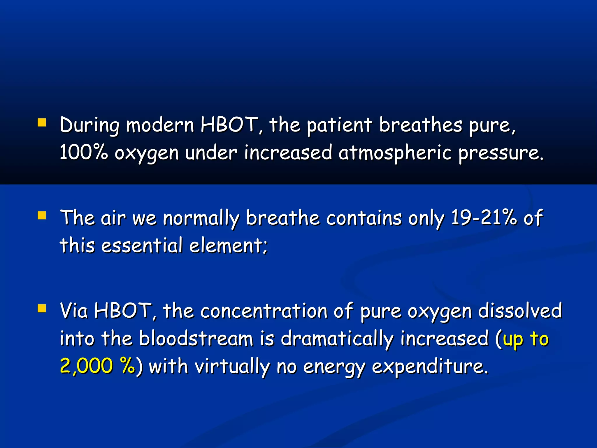  During modern HBOT, the patient breathes pure,During modern HBOT, the patient breathes pure,
100% oxygen under increased atmospheric pressure.100% oxygen under increased atmospheric pressure.
 The air we normally breathe contains only 19-21% ofThe air we normally breathe contains only 19-21% of
this essential element;this essential element;
 Via HBOT, the concentration of pure oxygen dissolvedVia HBOT, the concentration of pure oxygen dissolved
into the bloodstream is dramatically increased (into the bloodstream is dramatically increased (up toup to
2,000 %2,000 %) with virtually no energy expenditure.) with virtually no energy expenditure.
 