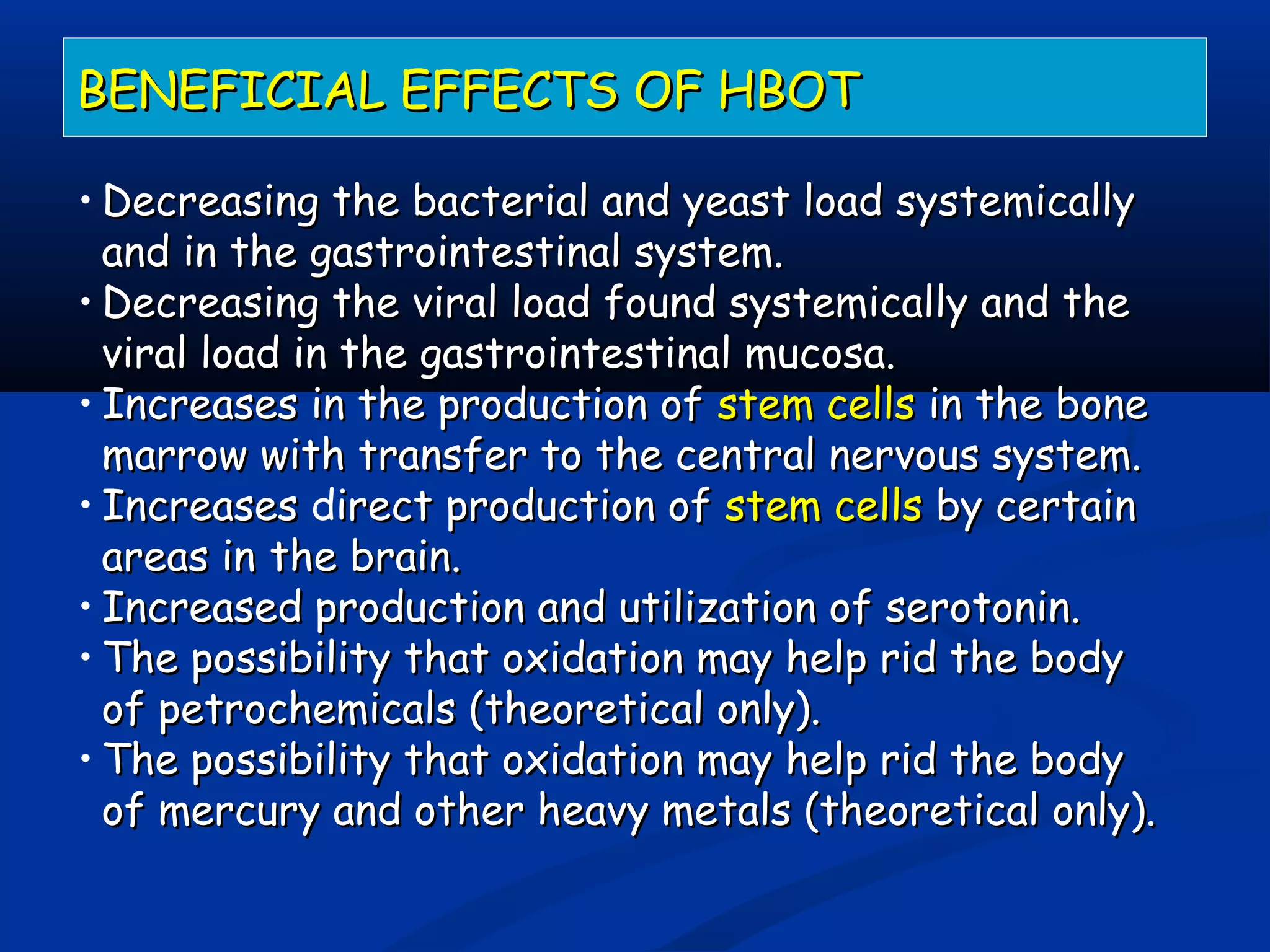 BENEFICIAL EFFECTS OF HBOTBENEFICIAL EFFECTS OF HBOT
• Decreasing the bacterial and yeast load systemicallyDecreasing the bacterial and yeast load systemically
and in the gastrointestinal system.and in the gastrointestinal system.
• Decreasing the viral load found systemically and theDecreasing the viral load found systemically and the
viral load in the gastrointestinal mucosa.viral load in the gastrointestinal mucosa.
• Increases in the production ofIncreases in the production of stem cellsstem cells in the bonein the bone
marrow with transfer to the central nervous system.marrow with transfer to the central nervous system.
• IncreasesIncreases direct production ofirect production of stem cellsstem cells by certainby certain
areas inareas in the brain.the brain.
• Increased production and utilization of serotonin.Increased production and utilization of serotonin.
• The possibility that oxidation may help rid the bodyThe possibility that oxidation may help rid the body
of petrochemicals (theoretical only).of petrochemicals (theoretical only).
• The possibility that oxidation may help rid the bodyThe possibility that oxidation may help rid the body
of mercury and other heavy metals (theoretical only).of mercury and other heavy metals (theoretical only).
 
