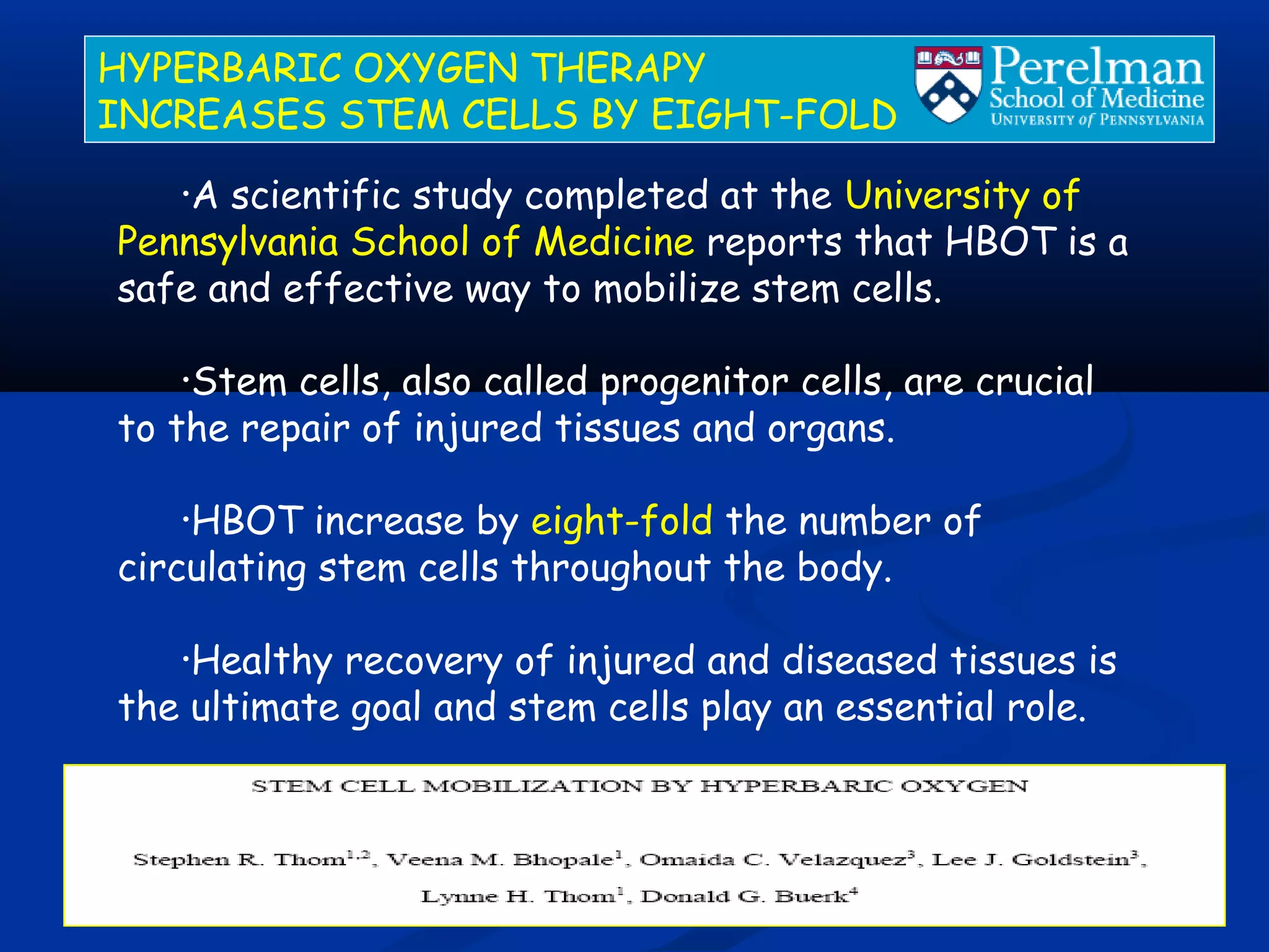 •A scientific study completed at the University of
Pennsylvania School of Medicine reports that HBOT is a
safe and effective way to mobilize stem cells.
•Stem cells, also called progenitor cells, are crucial
to the repair of injured tissues and organs.
•HBOT increase by eight-fold the number of
circulating stem cells throughout the body.
•Healthy recovery of injured and diseased tissues is
the ultimate goal and stem cells play an essential role.
HYPERBARIC OXYGEN THERAPY
INCREASES STEM CELLS BY EIGHT-FOLD
 