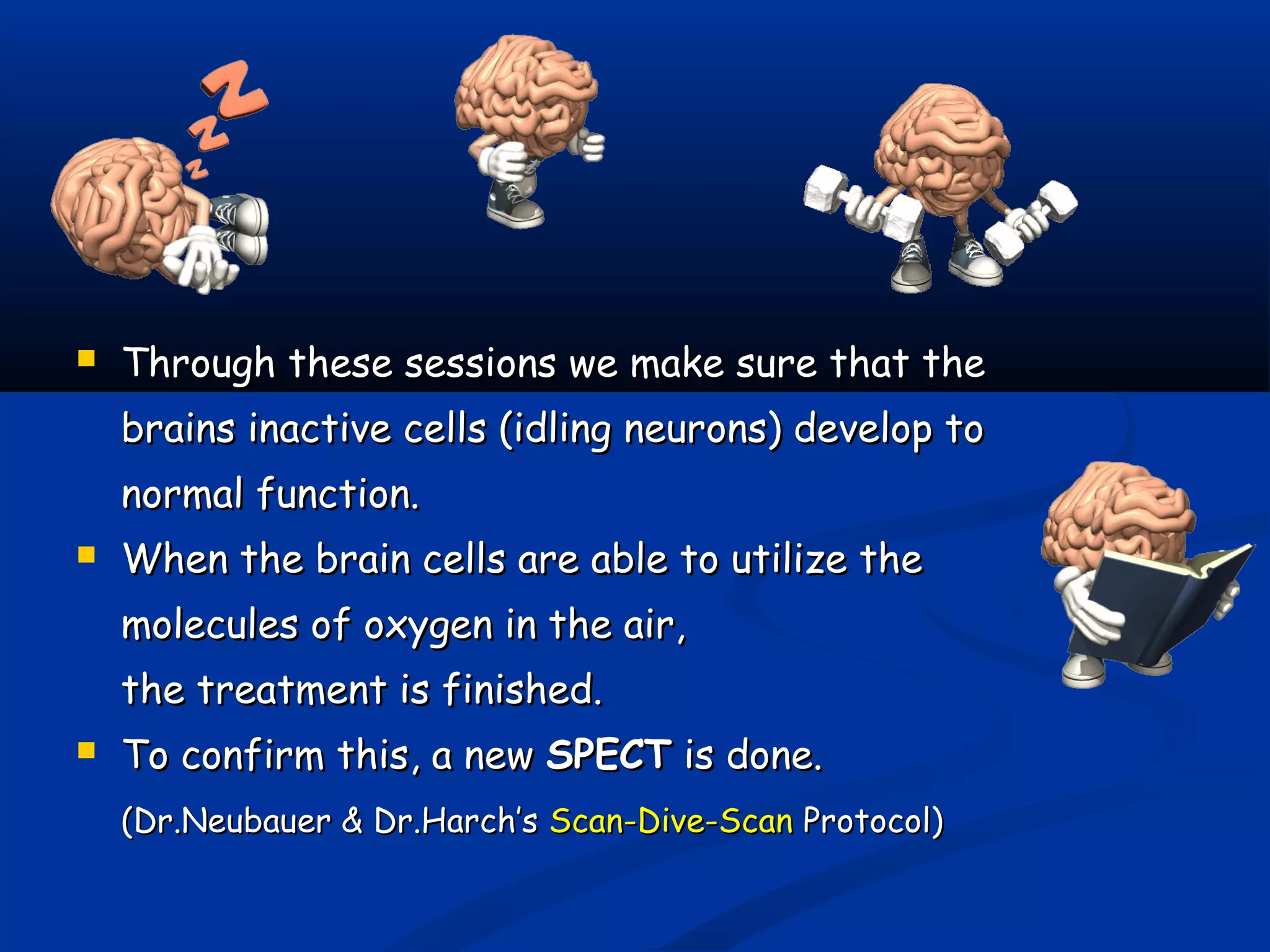  Through these sessions we make sure that theThrough these sessions we make sure that the
brains inactive cells (idling neurons) develop tobrains inactive cells (idling neurons) develop to
normal function.normal function.
 When the brain cells are able to utilize theWhen the brain cells are able to utilize the
molecules of oxygen in the air,molecules of oxygen in the air,
the treatment is finished.the treatment is finished.
 To confirm this, a newTo confirm this, a new SPECTSPECT is done.is done.
(Dr.Neubauer & Dr.Harch’s(Dr.Neubauer & Dr.Harch’s Scan-Dive-ScanScan-Dive-Scan Protocol)Protocol)
 