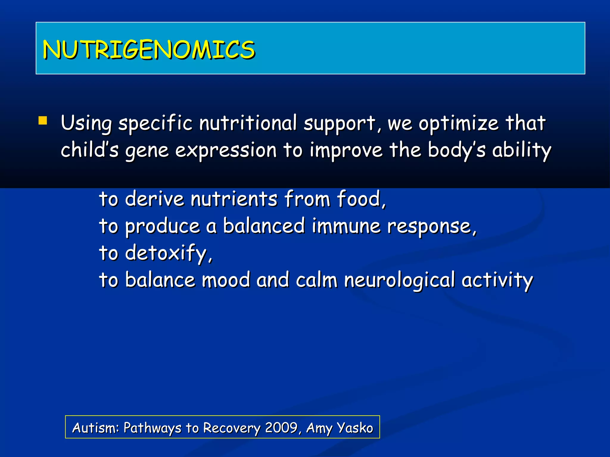  Using specific nutritional support, we optimize thatUsing specific nutritional support, we optimize that
child’s gene expression to improve the body’s abilitychild’s gene expression to improve the body’s ability
to derive nutrients from food,to derive nutrients from food,
to produce a balanced immune response,to produce a balanced immune response,
to detoxify,to detoxify,
to balance mood and calm neurological activityto balance mood and calm neurological activity
NUTRIGENOMICSNUTRIGENOMICS
Autism: Pathways to Recovery 2009, Amy YaskoAutism: Pathways to Recovery 2009, Amy Yasko
 