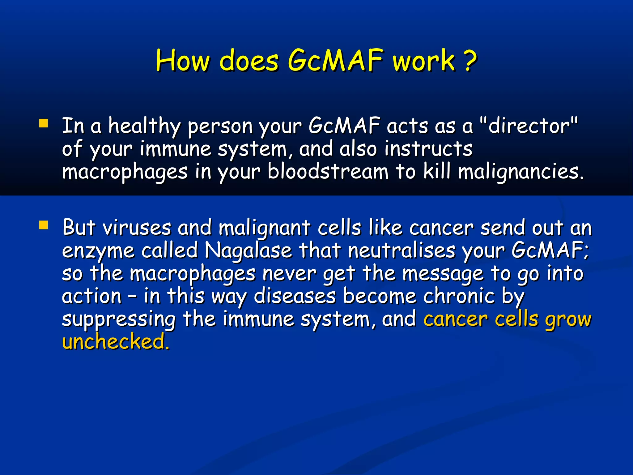 How does GcMAF work ?How does GcMAF work ?
 In a healthy person your GcMAF acts as a "director"In a healthy person your GcMAF acts as a "director"
of your immune system, and also instructsof your immune system, and also instructs
macrophages in your bloodstream to kill malignancies.macrophages in your bloodstream to kill malignancies.
 But viruses and malignant cells like cancer send out anBut viruses and malignant cells like cancer send out an
enzyme called Nagalase that neutralises your GcMAF;enzyme called Nagalase that neutralises your GcMAF;
so the macrophages never get the message to go intoso the macrophages never get the message to go into
action – in this way diseases become chronic byaction – in this way diseases become chronic by
suppressing the immune system, andsuppressing the immune system, and cancer cells growcancer cells grow
unchecked.unchecked.
 