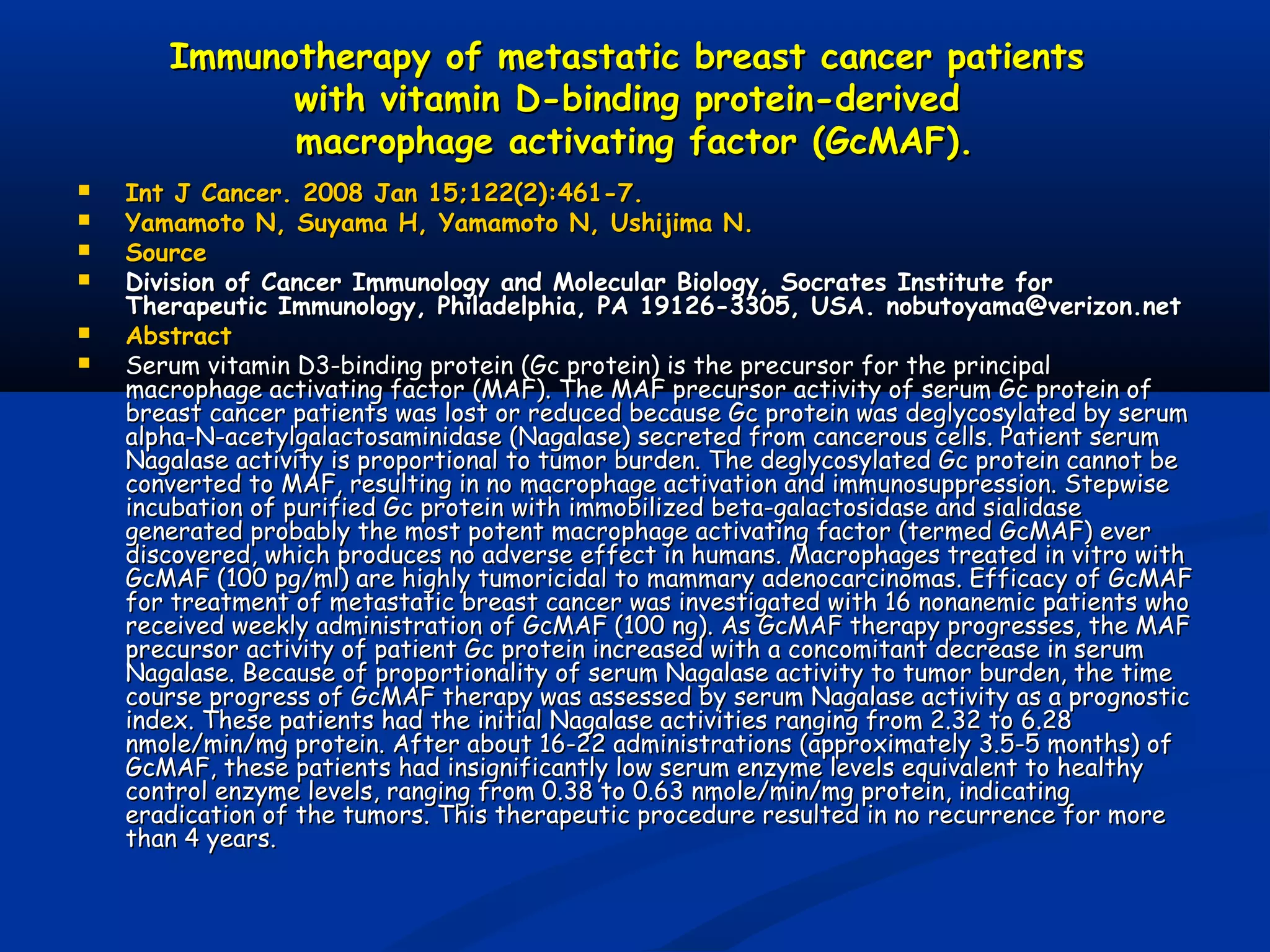 Immunotherapy of metastatic breast cancer patientsImmunotherapy of metastatic breast cancer patients
with vitamin D-binding protein-derivedwith vitamin D-binding protein-derived
macrophage activating factor (GcMAF).macrophage activating factor (GcMAF).
 Int J Cancer. 2008 Jan 15;122(2):461-7.Int J Cancer. 2008 Jan 15;122(2):461-7.
 Yamamoto N, Suyama H, Yamamoto N, Ushijima N.Yamamoto N, Suyama H, Yamamoto N, Ushijima N.
 SourceSource
 Division of Cancer Immunology and Molecular Biology, Socrates Institute forDivision of Cancer Immunology and Molecular Biology, Socrates Institute for
Therapeutic Immunology, Philadelphia, PA 19126-3305, USA. nobutoyama@verizon.netTherapeutic Immunology, Philadelphia, PA 19126-3305, USA. nobutoyama@verizon.net
 AbstractAbstract
 Serum vitamin D3-binding protein (Gc protein) is the precursor for the principalSerum vitamin D3-binding protein (Gc protein) is the precursor for the principal
macrophage activating factor (MAF). The MAF precursor activity of serum Gc protein ofmacrophage activating factor (MAF). The MAF precursor activity of serum Gc protein of
breast cancer patients was lost or reduced because Gc protein was deglycosylated by serumbreast cancer patients was lost or reduced because Gc protein was deglycosylated by serum
alpha-N-acetylgalactosaminidase (Nagalase) secreted from cancerous cells. Patient serumalpha-N-acetylgalactosaminidase (Nagalase) secreted from cancerous cells. Patient serum
Nagalase activity is proportional to tumor burden. The deglycosylated Gc protein cannot beNagalase activity is proportional to tumor burden. The deglycosylated Gc protein cannot be
converted to MAF, resulting in no macrophage activation and immunosuppression. Stepwiseconverted to MAF, resulting in no macrophage activation and immunosuppression. Stepwise
incubation of purified Gc protein with immobilized beta-galactosidase and sialidaseincubation of purified Gc protein with immobilized beta-galactosidase and sialidase
generated probably the most potent macrophage activating factor (termed GcMAF) evergenerated probably the most potent macrophage activating factor (termed GcMAF) ever
discovered, which produces no adverse effect in humans. Macrophages treated in vitro withdiscovered, which produces no adverse effect in humans. Macrophages treated in vitro with
GcMAF (100 pg/ml) are highly tumoricidal to mammary adenocarcinomas. Efficacy of GcMAFGcMAF (100 pg/ml) are highly tumoricidal to mammary adenocarcinomas. Efficacy of GcMAF
for treatment of metastatic breast cancer was investigated with 16 nonanemic patients whofor treatment of metastatic breast cancer was investigated with 16 nonanemic patients who
received weekly administration of GcMAF (100 ng). As GcMAF therapy progresses, the MAFreceived weekly administration of GcMAF (100 ng). As GcMAF therapy progresses, the MAF
precursor activity of patient Gc protein increased with a concomitant decrease in serumprecursor activity of patient Gc protein increased with a concomitant decrease in serum
Nagalase. Because of proportionality of serum Nagalase activity to tumor burden, the timeNagalase. Because of proportionality of serum Nagalase activity to tumor burden, the time
course progress of GcMAF therapy was assessed by serum Nagalase activity as a prognosticcourse progress of GcMAF therapy was assessed by serum Nagalase activity as a prognostic
index. These patients had the initial Nagalase activities ranging from 2.32 to 6.28index. These patients had the initial Nagalase activities ranging from 2.32 to 6.28
nmole/min/mg protein. After about 16-22 administrations (approximately 3.5-5 months) ofnmole/min/mg protein. After about 16-22 administrations (approximately 3.5-5 months) of
GcMAF, these patients had insignificantly low serum enzyme levels equivalent to healthyGcMAF, these patients had insignificantly low serum enzyme levels equivalent to healthy
control enzyme levels, ranging from 0.38 to 0.63 nmole/min/mg protein, indicatingcontrol enzyme levels, ranging from 0.38 to 0.63 nmole/min/mg protein, indicating
eradication of the tumors. This therapeutic procedure resulted in no recurrence for moreeradication of the tumors. This therapeutic procedure resulted in no recurrence for more
than 4 years.than 4 years.
 