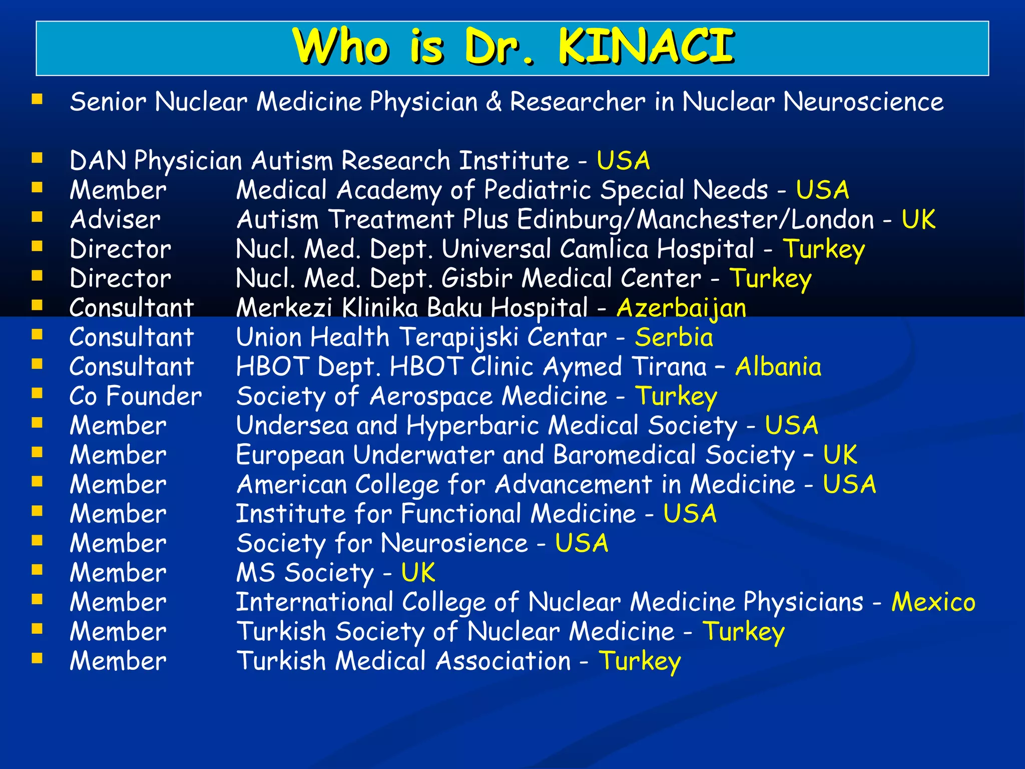  Senior Nuclear Medicine Physician & Researcher in Nuclear Neuroscience
 DAN Physician Autism Research Institute - USA
 Member Medical Academy of Pediatric Special Needs - USA
 Adviser Autism Treatment Plus Edinburg/Manchester/London - UK
 Director Nucl. Med. Dept. Universal Camlica Hospital - Turkey
 Director Nucl. Med. Dept. Gisbir Medical Center - Turkey
 Consultant Merkezi Klinika Baku Hospital - Azerbaijan
 Consultant Union Health Terapijski Centar - Serbia
 Consultant HBOT Dept. HBOT Clinic Aymed Tirana – Albania
 Co Founder Society of Aerospace Medicine - Turkey
 Member Undersea and Hyperbaric Medical Society - USA
 Member European Underwater and Baromedical Society – UK
 Member American College for Advancement in Medicine - USA
 Member Institute for Functional Medicine - USA
 Member Society for Neurosience - USA
 Member MS Society - UK
 Member International College of Nuclear Medicine Physicians - Mexico
 Member Turkish Society of Nuclear Medicine - Turkey
 Member Turkish Medical Association - Turkey
Who is Dr. KINACIWho is Dr. KINACI
 