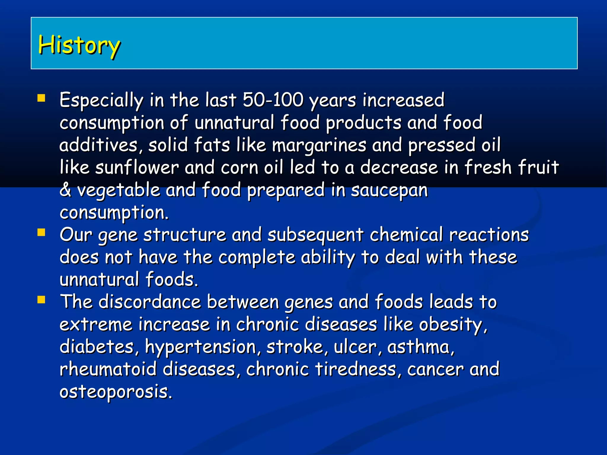 HistoryHistory
 Especially in the last 50-100 years increasedEspecially in the last 50-100 years increased
consumption of unnatural food products and foodconsumption of unnatural food products and food
additives, solid fats like margarines and pressed oiladditives, solid fats like margarines and pressed oil
like sunflower and corn oil led to a decrease in fresh fruitlike sunflower and corn oil led to a decrease in fresh fruit
& vegetable and food prepared in saucepan& vegetable and food prepared in saucepan
consumption.consumption.
 Our gene structure and subsequent chemical reactionsOur gene structure and subsequent chemical reactions
does not have the complete ability to deal with thesedoes not have the complete ability to deal with these
unnatural foods.unnatural foods.
 The discordance between genes and foods leads toThe discordance between genes and foods leads to
extreme increase in chronic diseases like obesity,extreme increase in chronic diseases like obesity,
diabetes, hypertension, stroke, ulcer, asthma,diabetes, hypertension, stroke, ulcer, asthma,
rheumatoid diseases, chronic tiredness, cancer andrheumatoid diseases, chronic tiredness, cancer and
osteoporosis.osteoporosis.
 
