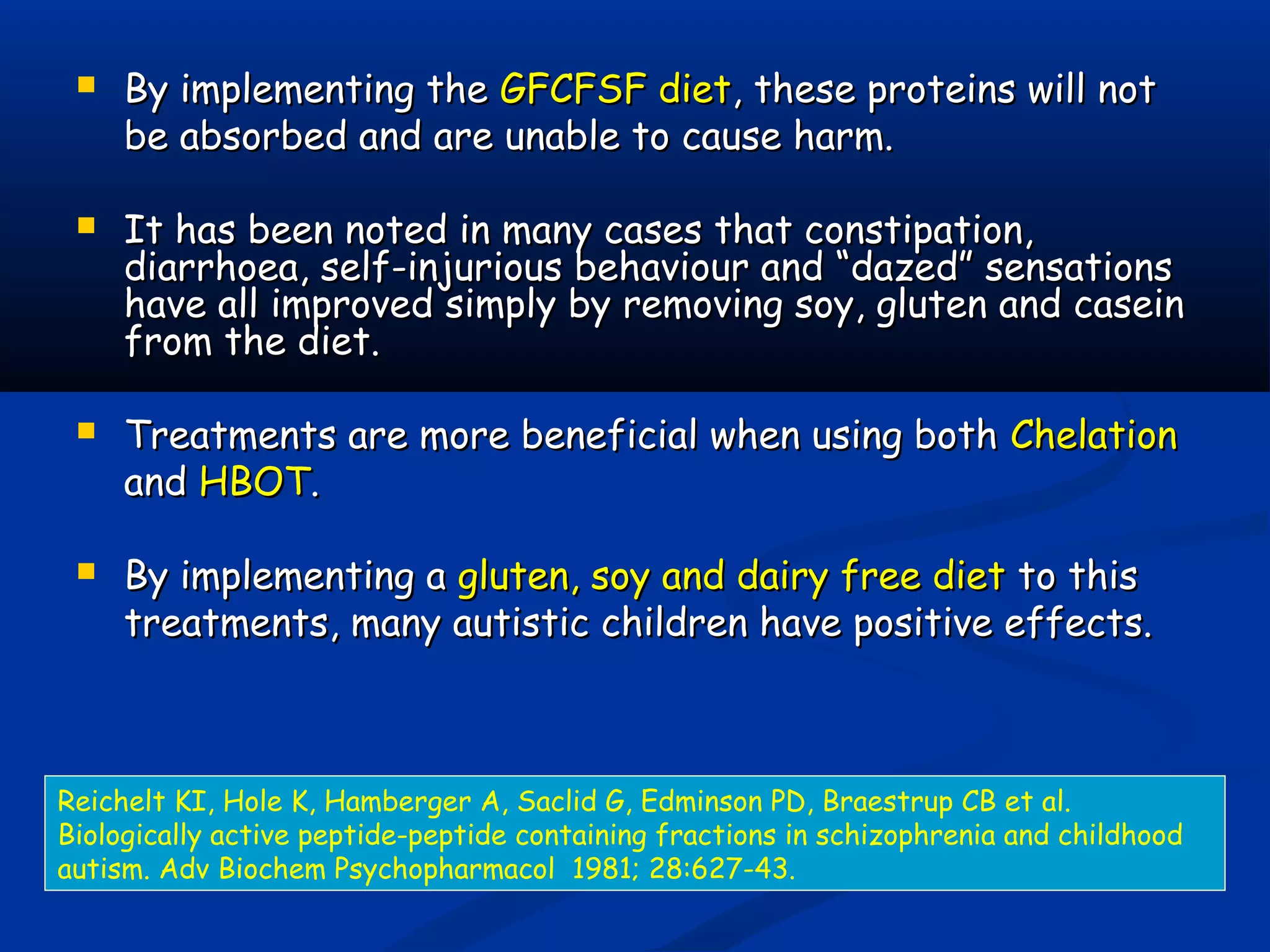  By implementing theBy implementing the GFCFSF dietGFCFSF diet, these proteins will not, these proteins will not
be absorbed and are unable to cause harm.be absorbed and are unable to cause harm.
 It has been noted in many cases that constipation,It has been noted in many cases that constipation,
diarrhoea, self-injurious behaviour and “dazed” sensationsdiarrhoea, self-injurious behaviour and “dazed” sensations
have all improved simply by removing soy, gluten and caseinhave all improved simply by removing soy, gluten and casein
from the diet.from the diet.
 Treatments are more beneficial when using bothTreatments are more beneficial when using both ChelationChelation
andand HBOTHBOT..
 By implementing aBy implementing a gluten, soy and dairy free dietgluten, soy and dairy free diet to thisto this
treatments, many autistic children have positive effects.treatments, many autistic children have positive effects.
Reichelt KI, Hole K, Hamberger A, Saclid G, Edminson PD, Braestrup CB et al.
Biologically active peptide-peptide containing fractions in schizophrenia and childhood
autism. Adv Biochem Psychopharmacol 1981; 28:627-43.
 