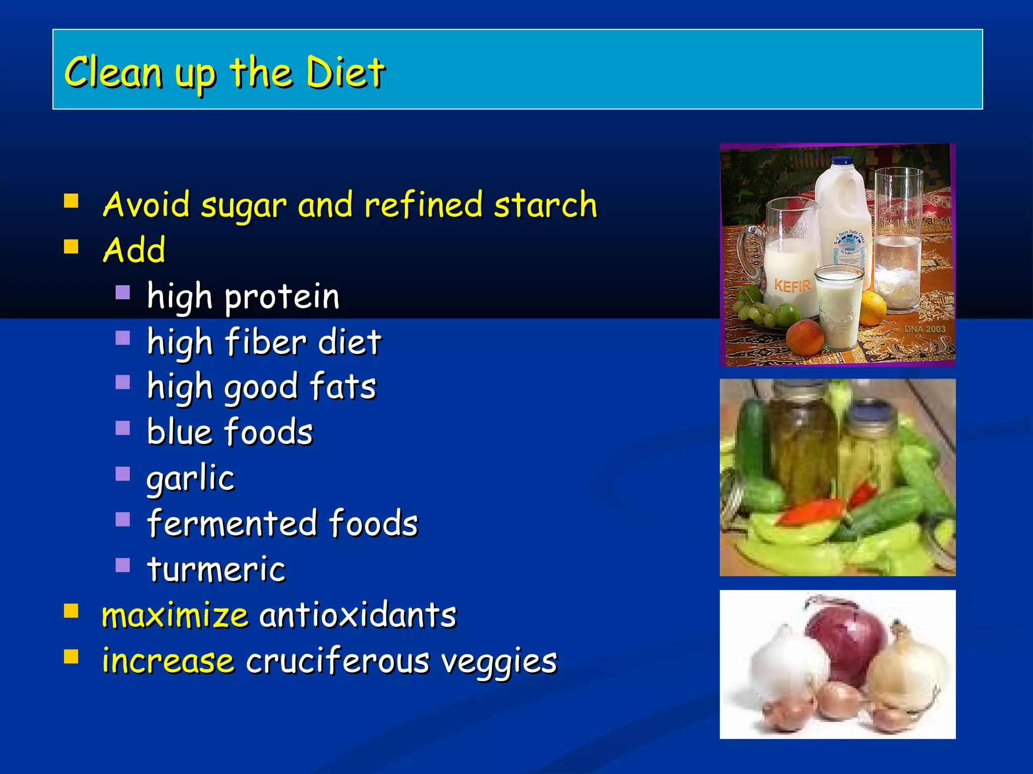 Clean up the DietClean up the Diet
 Avoid sugar and refined starchAvoid sugar and refined starch
 AddAdd
 high proteinhigh protein
 high fiber diethigh fiber diet
 high good fatshigh good fats
 blue foodsblue foods
 garlicgarlic
 fermented foodsfermented foods
 turmericturmeric
 maximizemaximize antioxidantsantioxidants
 increaseincrease cruciferous veggiescruciferous veggies
 
