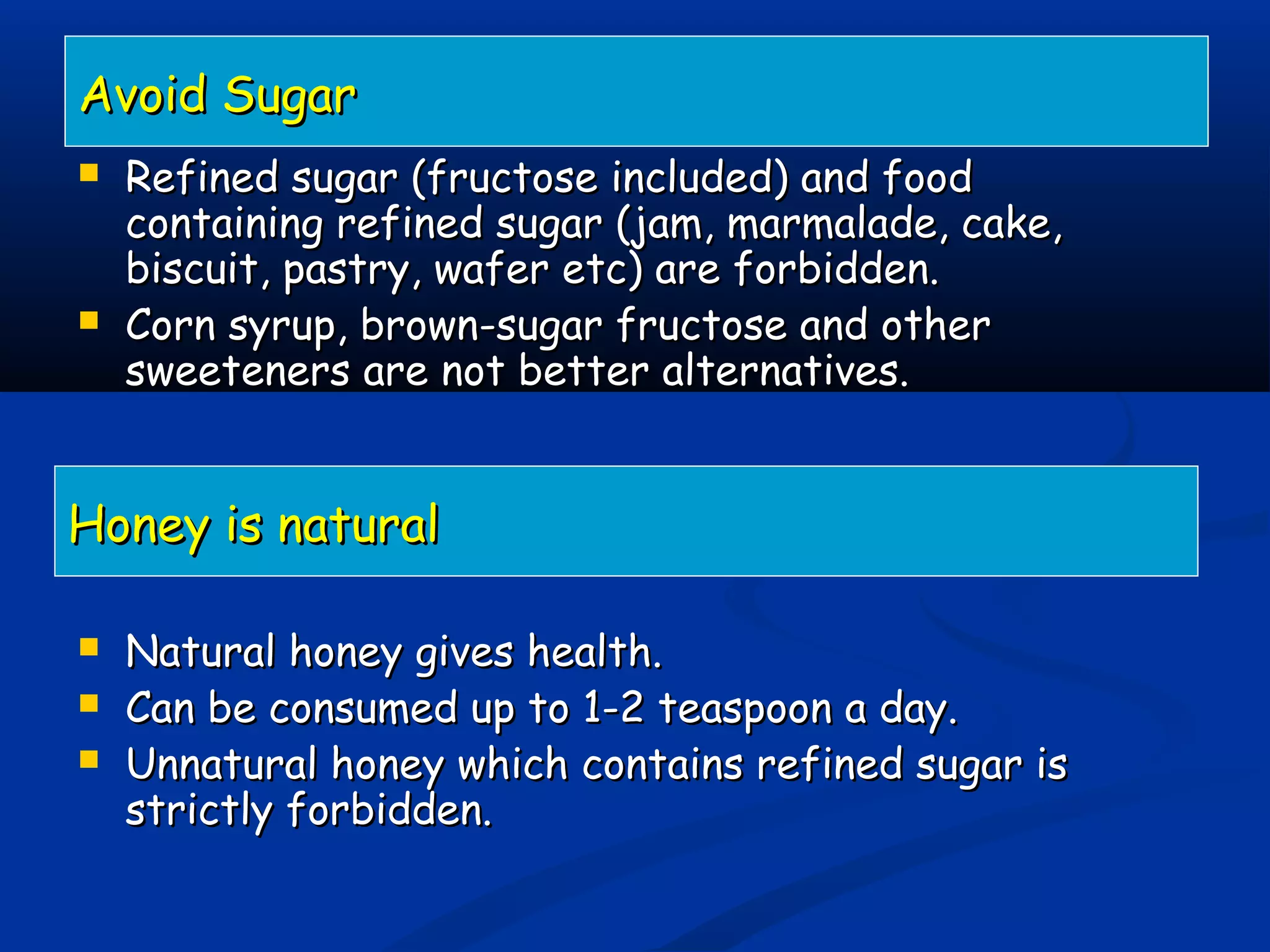  Refined sugar (fructose included) and foodRefined sugar (fructose included) and food
containing refined sugar (jam, marmalade, cake,containing refined sugar (jam, marmalade, cake,
biscuit, pastry, wafer etc) are forbidden.biscuit, pastry, wafer etc) are forbidden.
 Corn syrup, brown-sugar fructose and otherCorn syrup, brown-sugar fructose and other
sweeteners are not better alternatives.sweeteners are not better alternatives.
 Natural honey gives health.Natural honey gives health.
 Can be consumed up to 1-2 teaspoon a day.Can be consumed up to 1-2 teaspoon a day.
 Unnatural honey which contains refined sugar isUnnatural honey which contains refined sugar is
strictly forbidden.strictly forbidden.
Avoid SugarAvoid Sugar
Honey is naturalHoney is natural
 