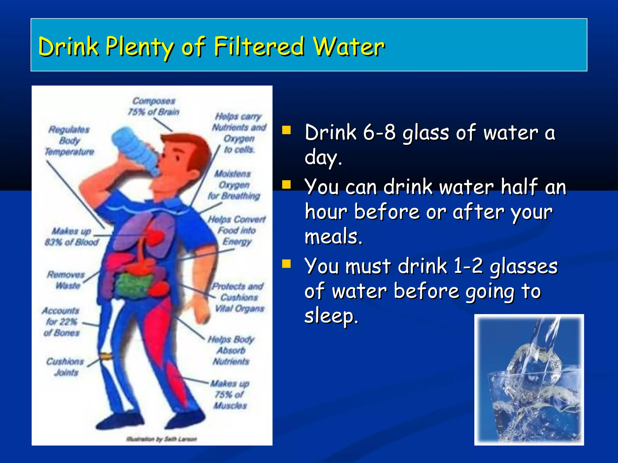 Drink Plenty of Filtered WaterDrink Plenty of Filtered Water
 Drink 6-8 glass of water aDrink 6-8 glass of water a
day.day.
 You can drink water half anYou can drink water half an
hour before or after yourhour before or after your
meals.meals.
 You must drink 1-2 glassesYou must drink 1-2 glasses
of water before going toof water before going to
sleep.sleep.
 
