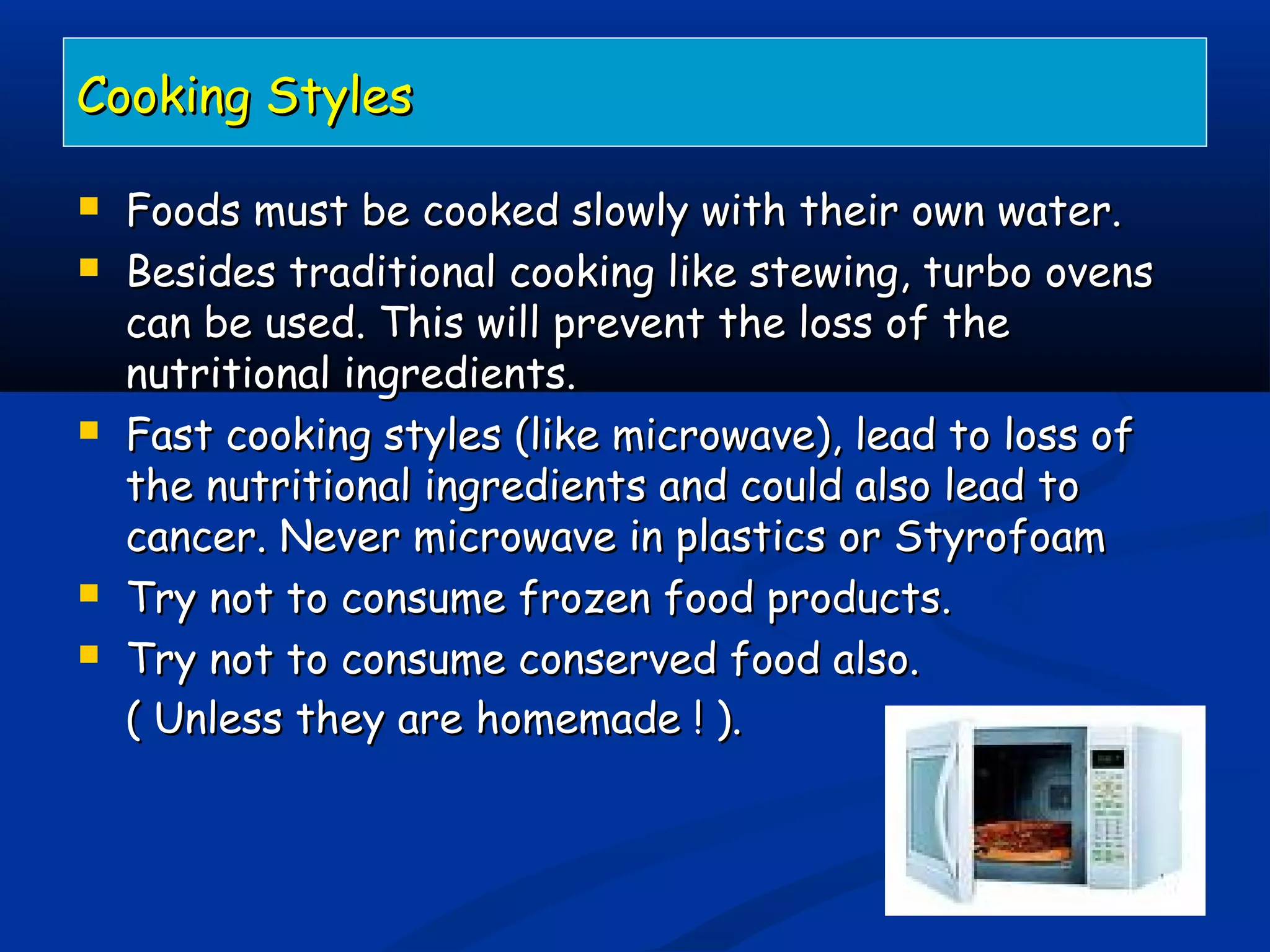 Cooking StylesCooking Styles
 Foods must be cooked slowly with their own water.Foods must be cooked slowly with their own water.
 Besides traditional cooking like stewing, turbo ovensBesides traditional cooking like stewing, turbo ovens
can be used. This will prevent the loss of thecan be used. This will prevent the loss of the
nutritional ingredients.nutritional ingredients.
 Fast cooking styles (like microwave), lead to loss ofFast cooking styles (like microwave), lead to loss of
the nutritional ingredients and could also lead tothe nutritional ingredients and could also lead to
cancer. Never microwave in plastics or Styrofoamcancer. Never microwave in plastics or Styrofoam
 Try not to consume frozen food products.Try not to consume frozen food products.
 Try not to consume conserved food also.Try not to consume conserved food also.
( Unless they are homemade ! ).( Unless they are homemade ! ).
 