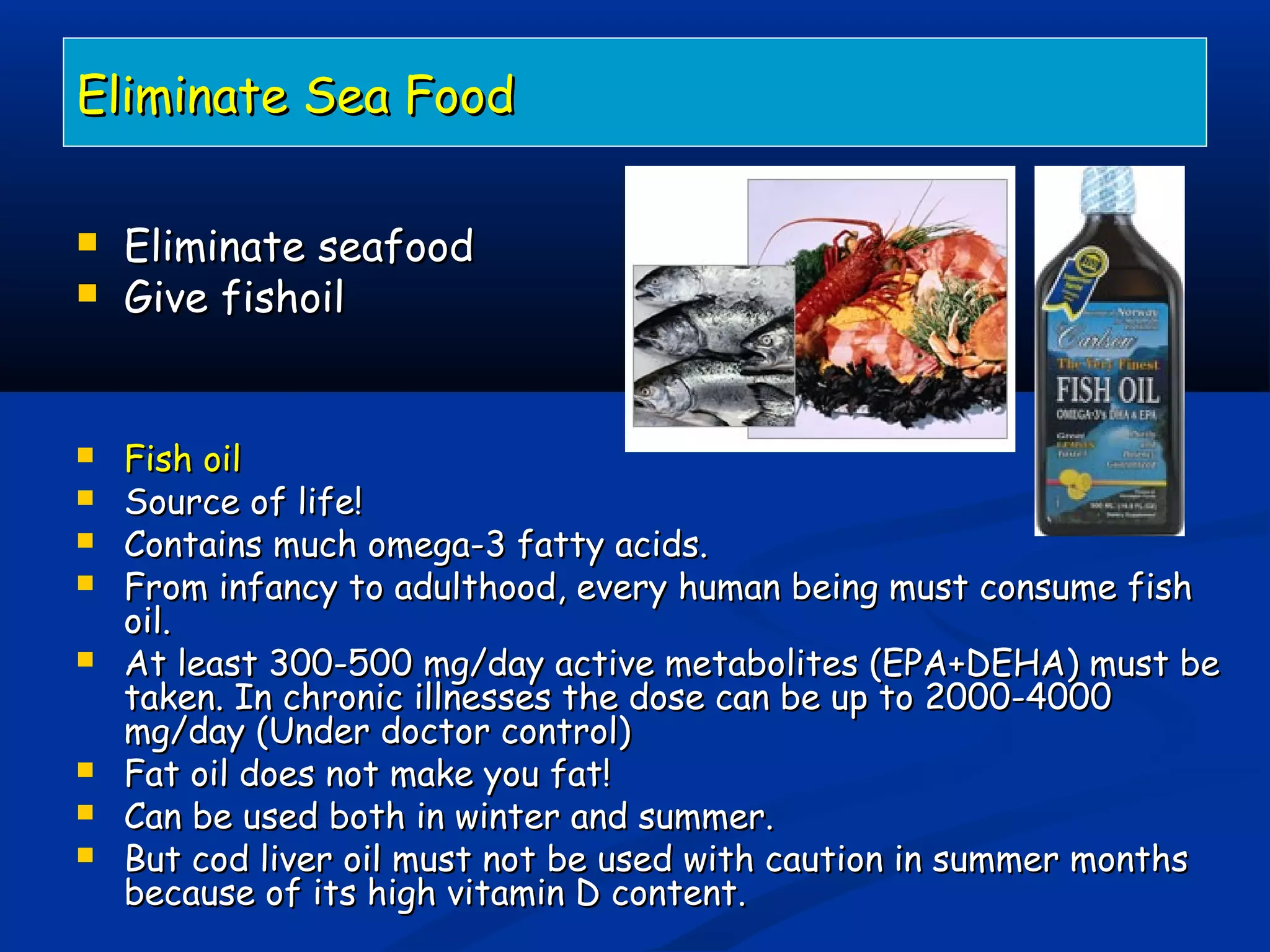 Eliminate Sea FoodEliminate Sea Food
 Eliminate seafoodEliminate seafood
 Give fishoilGive fishoil
 Fish oilFish oil
 Source of life!Source of life!
 Contains much omega-3 fatty acids.Contains much omega-3 fatty acids.
 From infancy to adulthood, every human being must consume fishFrom infancy to adulthood, every human being must consume fish
oil.oil.
 At least 300-500 mg/day active metabolites (EPA+DEHA) must beAt least 300-500 mg/day active metabolites (EPA+DEHA) must be
taken. In chronic illnesses the dose can be up to 2000-4000taken. In chronic illnesses the dose can be up to 2000-4000
mg/day (Under doctor control)mg/day (Under doctor control)
 Fat oil does not make you fat!Fat oil does not make you fat!
 Can be used both in winter and summer.Can be used both in winter and summer.
 But cod liver oil must not be used with caution in summer monthsBut cod liver oil must not be used with caution in summer months
because of its high vitamin D content.because of its high vitamin D content.
 