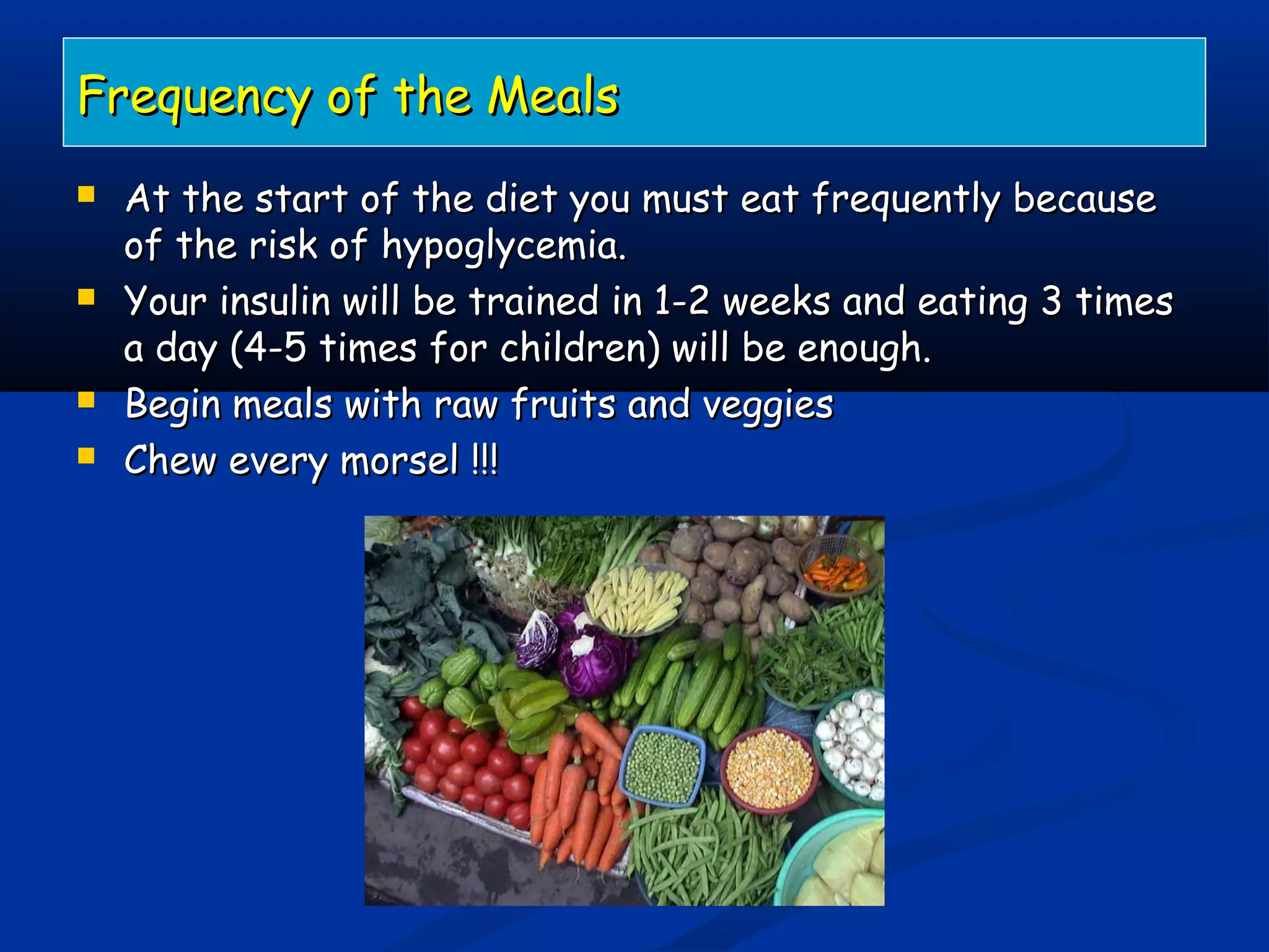 Frequency of the MealsFrequency of the Meals
 At the start of the diet you must eat frequently becauseAt the start of the diet you must eat frequently because
of the risk of hypoglycemia.of the risk of hypoglycemia.
 Your insulin will be trained in 1-2 weeks and eating 3 timesYour insulin will be trained in 1-2 weeks and eating 3 times
a day (4-5 times for children) will be enough.a day (4-5 times for children) will be enough.
 Begin meals with raw fruits and veggiesBegin meals with raw fruits and veggies
 Chew every morsel !!!Chew every morsel !!!
 