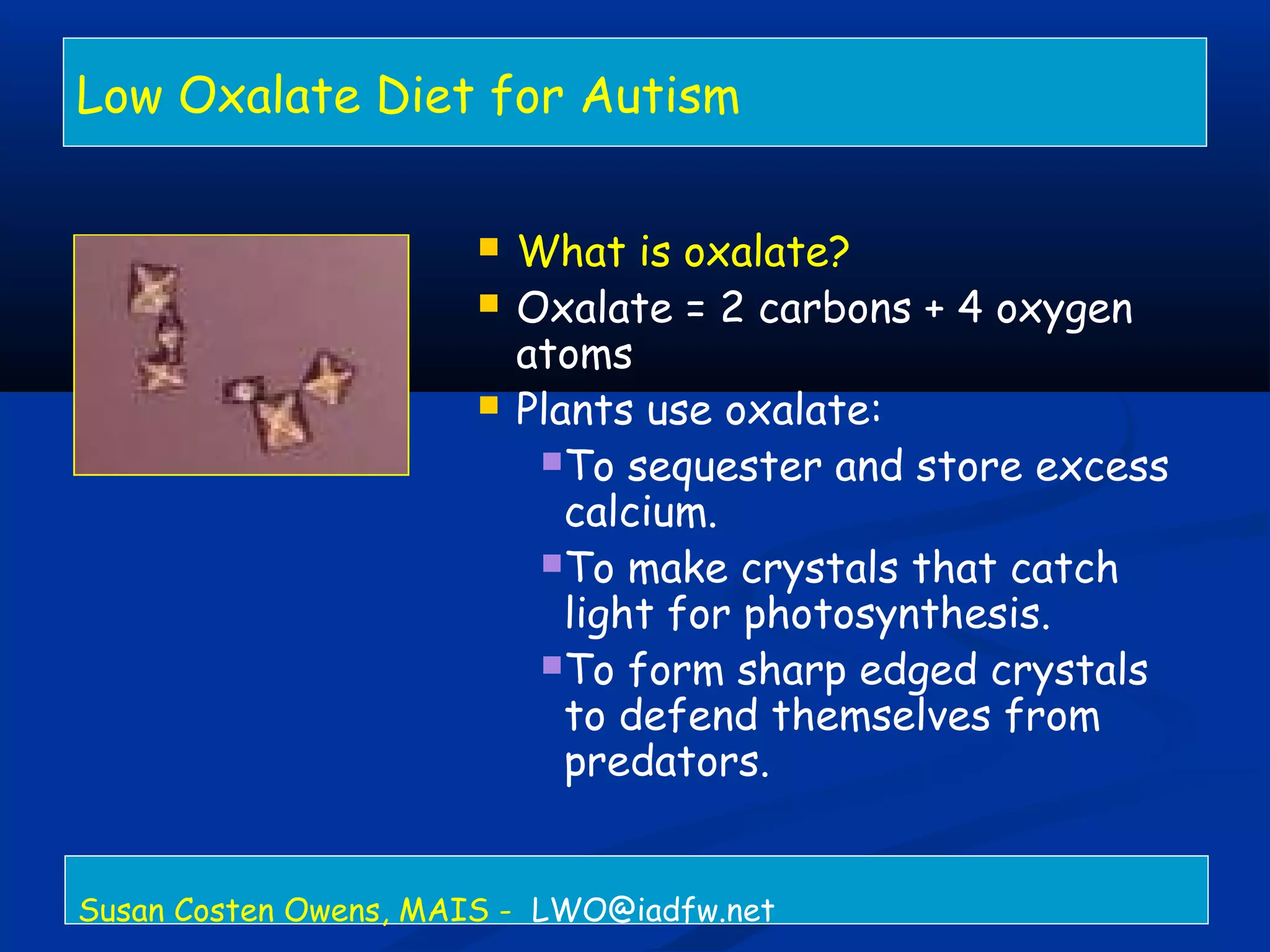Low Oxalate Diet for Autism
 What is oxalate?
 Oxalate = 2 carbons + 4 oxygen
atoms
 Plants use oxalate:
To sequester and store excess
calcium.
To make crystals that catch
light for photosynthesis.
To form sharp edged crystals
to defend themselves from
predators.
Susan Costen Owens, MAIS - LWO@iadfw.net
 