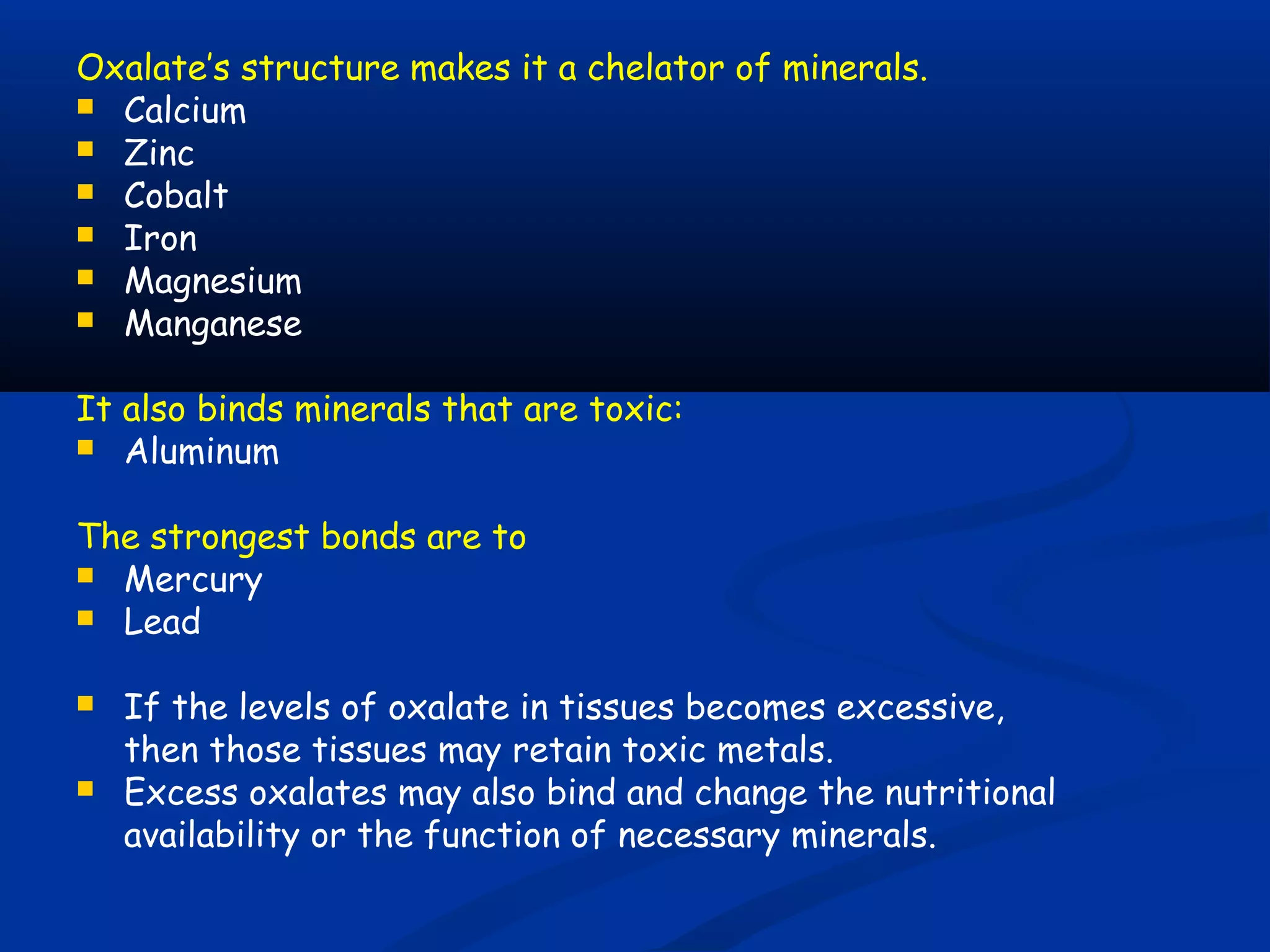Oxalate’s structure makes it a chelator of minerals.
 Calcium
 Zinc
 Cobalt
 Iron
 Magnesium
 Manganese
It also binds minerals that are toxic:
 Aluminum
The strongest bonds are to
 Mercury
 Lead
 If the levels of oxalate in tissues becomes excessive,
then those tissues may retain toxic metals.
 Excess oxalates may also bind and change the nutritional
availability or the function of necessary minerals.
 