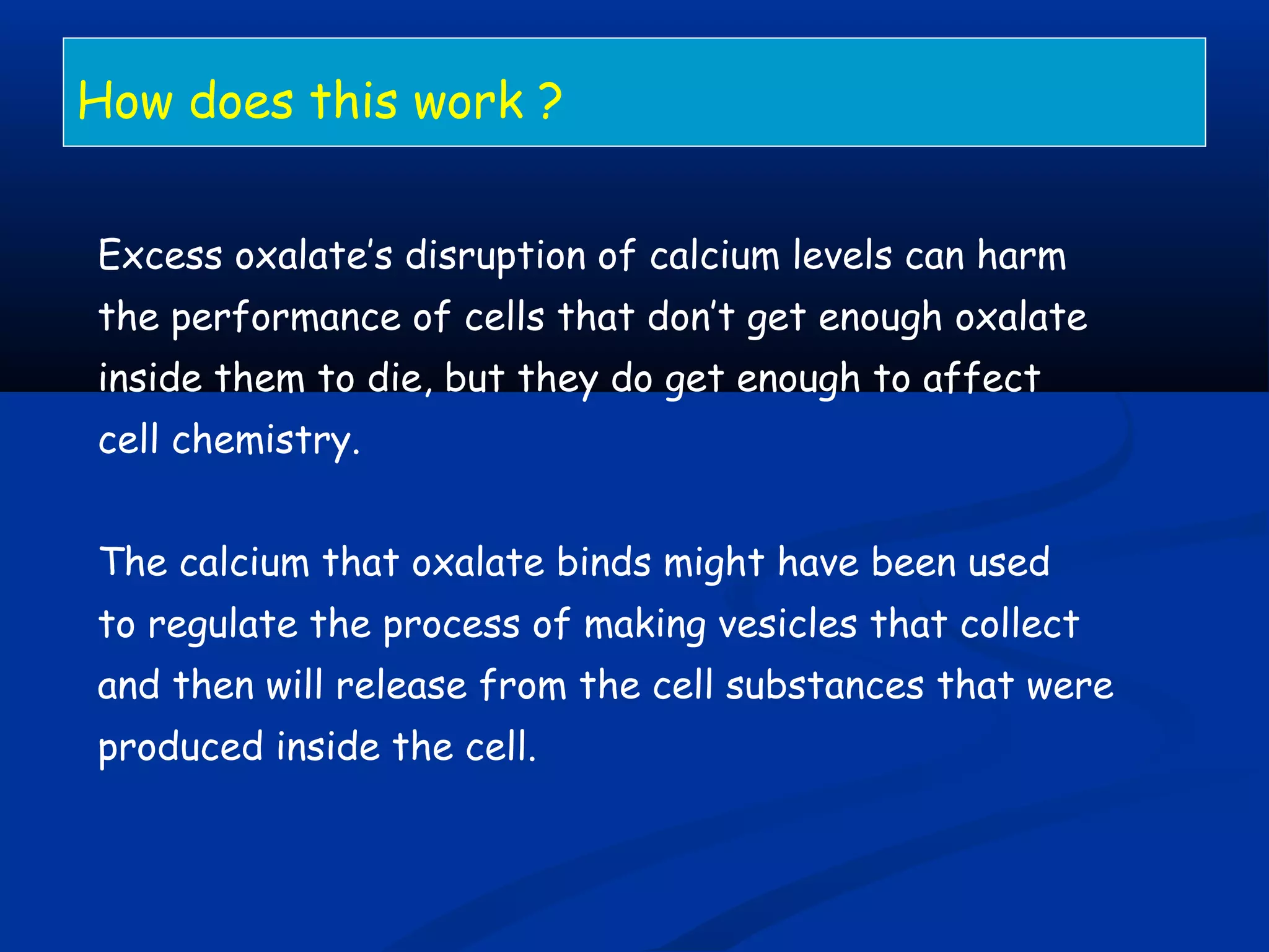 How does this work ?
Excess oxalate’s disruption of calcium levels can harm
the performance of cells that don’t get enough oxalate
inside them to die, but they do get enough to affect
cell chemistry.
The calcium that oxalate binds might have been used
to regulate the process of making vesicles that collect
and then will release from the cell substances that were
produced inside the cell.
 