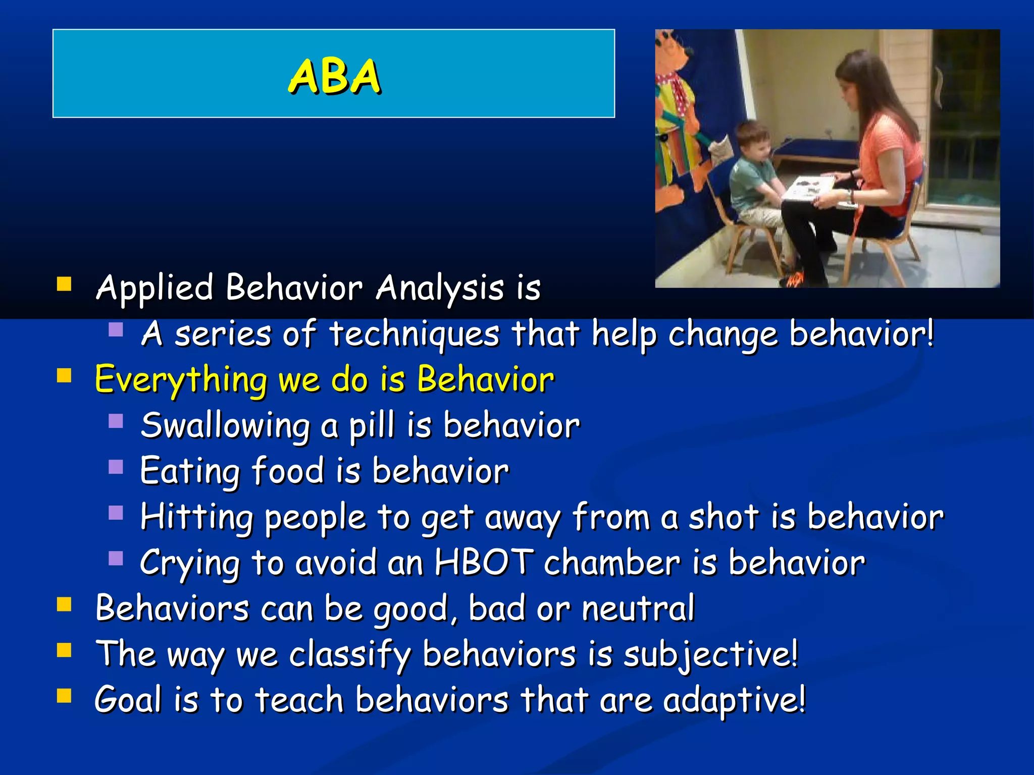 ABAABA
 Applied Behavior Analysis isApplied Behavior Analysis is
 A series of techniques that help change behavior!A series of techniques that help change behavior!
 Everything we do is BehaviorEverything we do is Behavior
 Swallowing a pill is behaviorSwallowing a pill is behavior
 Eating food is behaviorEating food is behavior
 Hitting people to get away from a shot is behaviorHitting people to get away from a shot is behavior
 Crying to avoid an HBOT chamber is behaviorCrying to avoid an HBOT chamber is behavior
 Behaviors can be good, bad or neutralBehaviors can be good, bad or neutral
 The way we classify behaviors is subjective!The way we classify behaviors is subjective!
 Goal is to teach behaviors that are adaptive!Goal is to teach behaviors that are adaptive!
 