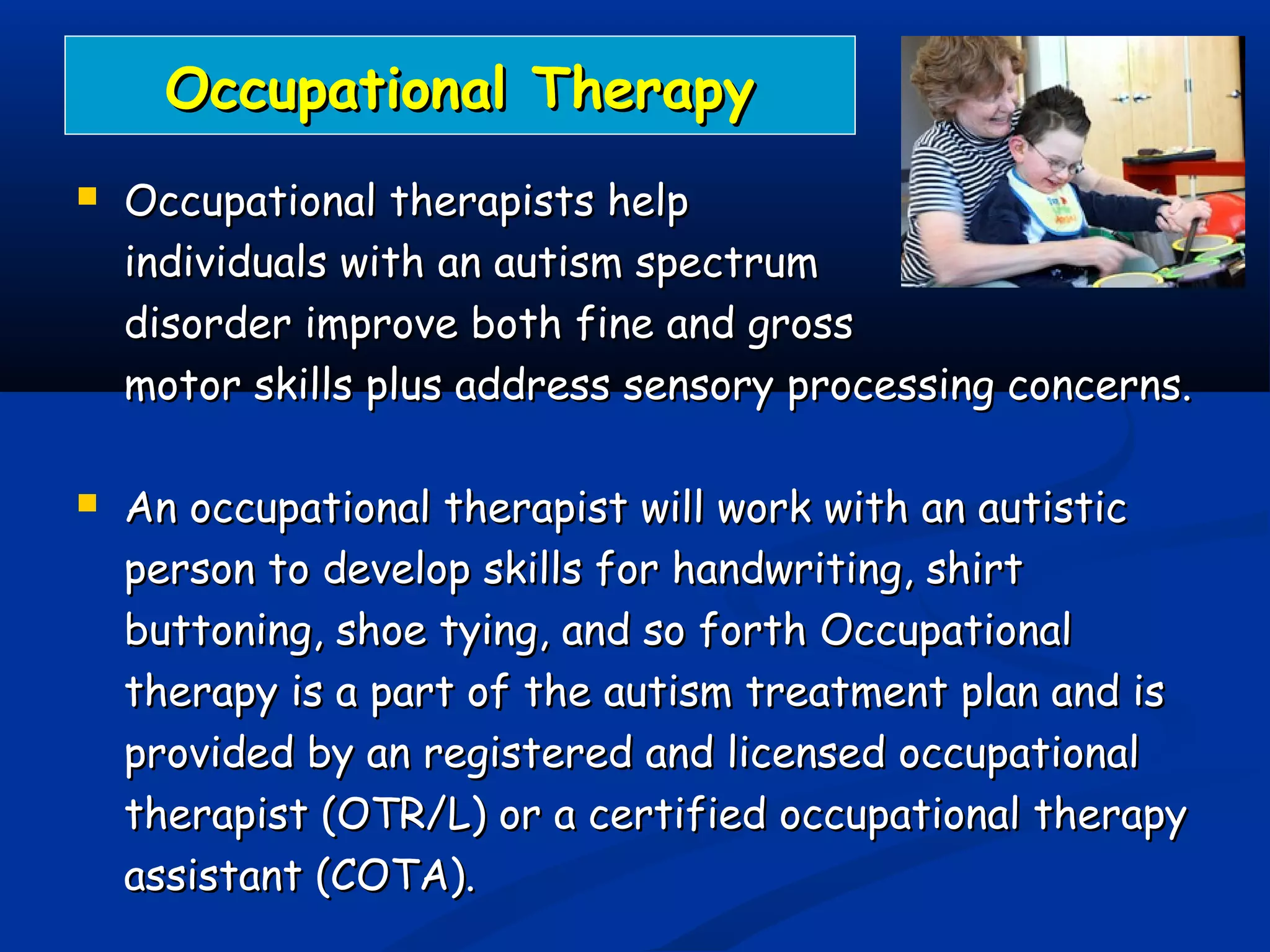 Occupational TherapyOccupational Therapy
 Occupational therapists helpOccupational therapists help
individuals with an autism spectrumindividuals with an autism spectrum
disorder improve both fine and grossdisorder improve both fine and gross
motor skills plus address sensory processing concerns.motor skills plus address sensory processing concerns.
 An occupational therapist will work with an autisticAn occupational therapist will work with an autistic
person to develop skills for handwriting, shirtperson to develop skills for handwriting, shirt
buttoning, shoe tying, and so forth Occupationalbuttoning, shoe tying, and so forth Occupational
therapy is a part of the autism treatment plan and istherapy is a part of the autism treatment plan and is
provided by an registered and licensed occupationalprovided by an registered and licensed occupational
therapist (OTR/L) or a certified occupational therapytherapist (OTR/L) or a certified occupational therapy
assistant (COTA).assistant (COTA).
 