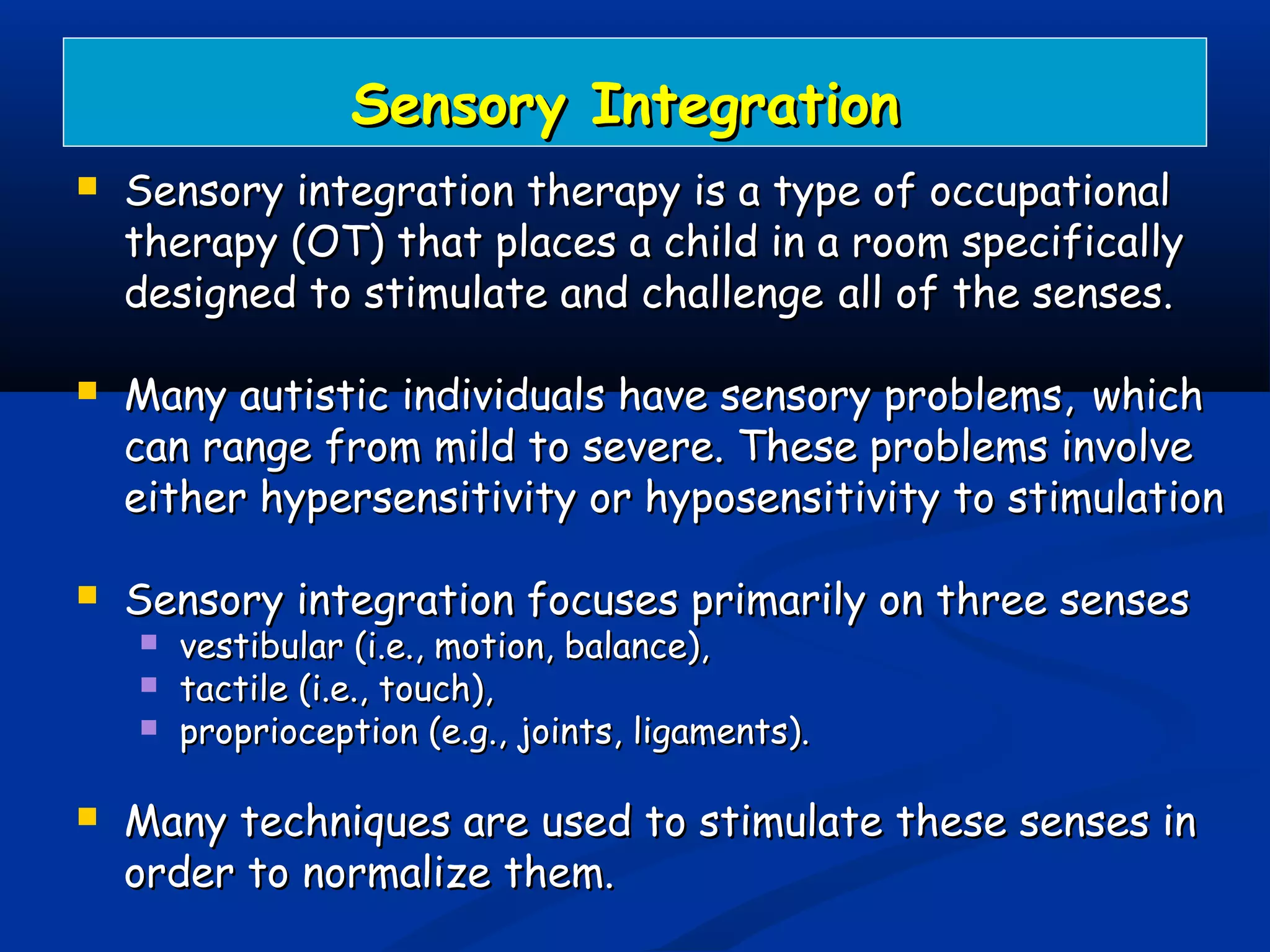Sensory IntegrationSensory Integration
 Sensory integration therapy is a type of occupationalSensory integration therapy is a type of occupational
therapy (OT) that places a child in a room specificallytherapy (OT) that places a child in a room specifically
designed to stimulate and challengedesigned to stimulate and challenge all of the senses.all of the senses.
 Many autistic individuals have sensory problems,Many autistic individuals have sensory problems, whichwhich
can range from mild to severe. These problems involvecan range from mild to severe. These problems involve
either hypersensitivity or hyposensitivity to stimulationeither hypersensitivity or hyposensitivity to stimulation
 Sensory integration focuses primarily on three sensesSensory integration focuses primarily on three senses
 vestibular (i.e., motion, balance),vestibular (i.e., motion, balance),
 tactile (i.e., touch),tactile (i.e., touch),
 proprioception (e.g., joints, ligaments).proprioception (e.g., joints, ligaments).
 Many techniques are used to stimulate these senses inMany techniques are used to stimulate these senses in
order to normalize them.order to normalize them.
 