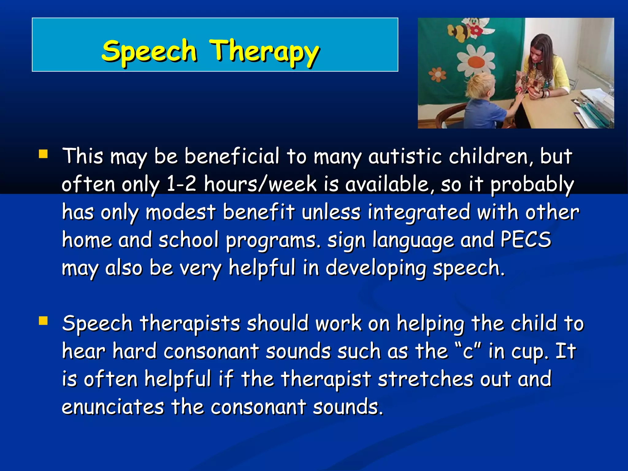 Speech TherapySpeech Therapy
 This may be beneficial to many autistic children, butThis may be beneficial to many autistic children, but
often only 1-2 hours/week is available, so it probablyoften only 1-2 hours/week is available, so it probably
has only modest benefit unless integrated with otherhas only modest benefit unless integrated with other
home and school programs. sign language and PECShome and school programs. sign language and PECS
may also be very helpful in developing speech.may also be very helpful in developing speech.
 Speech therapists should work on helping the child toSpeech therapists should work on helping the child to
hear hard consonant sounds such as the “c” in cup. Ithear hard consonant sounds such as the “c” in cup. It
is often helpful if the therapist stretches out andis often helpful if the therapist stretches out and
enunciates the consonant sounds.enunciates the consonant sounds.
 
