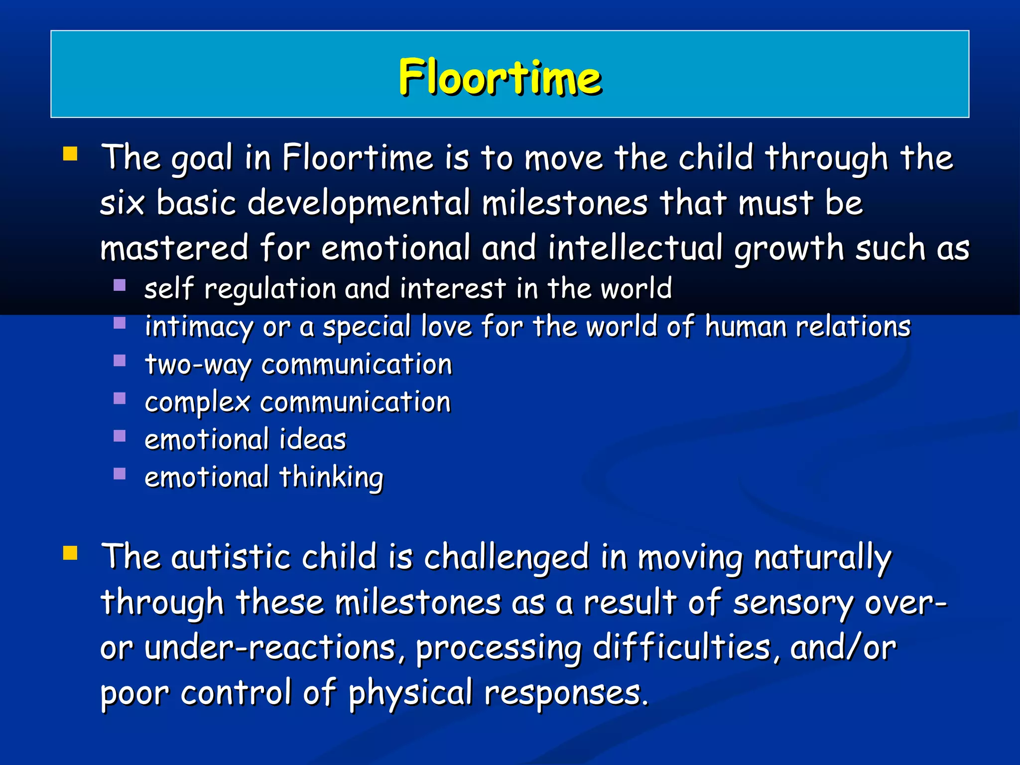 FloortimeFloortime
 The goal in Floortime is to move the child through theThe goal in Floortime is to move the child through the
six basic developmental milestones that must besix basic developmental milestones that must be
mastered for emotional and intellectual growth such asmastered for emotional and intellectual growth such as
 self regulation and interest in the worldself regulation and interest in the world
 intimacy or a special love for the world of human relationsintimacy or a special love for the world of human relations
 two-way communicationtwo-way communication
 complex communicationcomplex communication
 emotional ideasemotional ideas
 emotional thinkingemotional thinking
 The autistic child is challenged in moving naturallyThe autistic child is challenged in moving naturally
through these milestones as a result of sensory over-through these milestones as a result of sensory over-
or under-reactions, processing difficulties, and/oror under-reactions, processing difficulties, and/or
poor control of physical responses.poor control of physical responses.
 