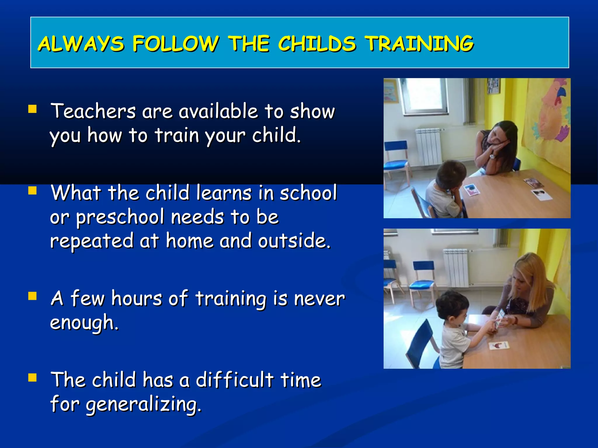 Teachers are available to showTeachers are available to show
you how to train your child.you how to train your child.
 What the child learns in schoolWhat the child learns in school
or preschool needs to beor preschool needs to be
repeated at home and outside.repeated at home and outside.
 A few hours of training is neverA few hours of training is never
enough.enough.
 The child has a difficult timeThe child has a difficult time
for generalizing.for generalizing.
ALWAYS FOLLOW THE CHILDS TRAININGALWAYS FOLLOW THE CHILDS TRAINING
 