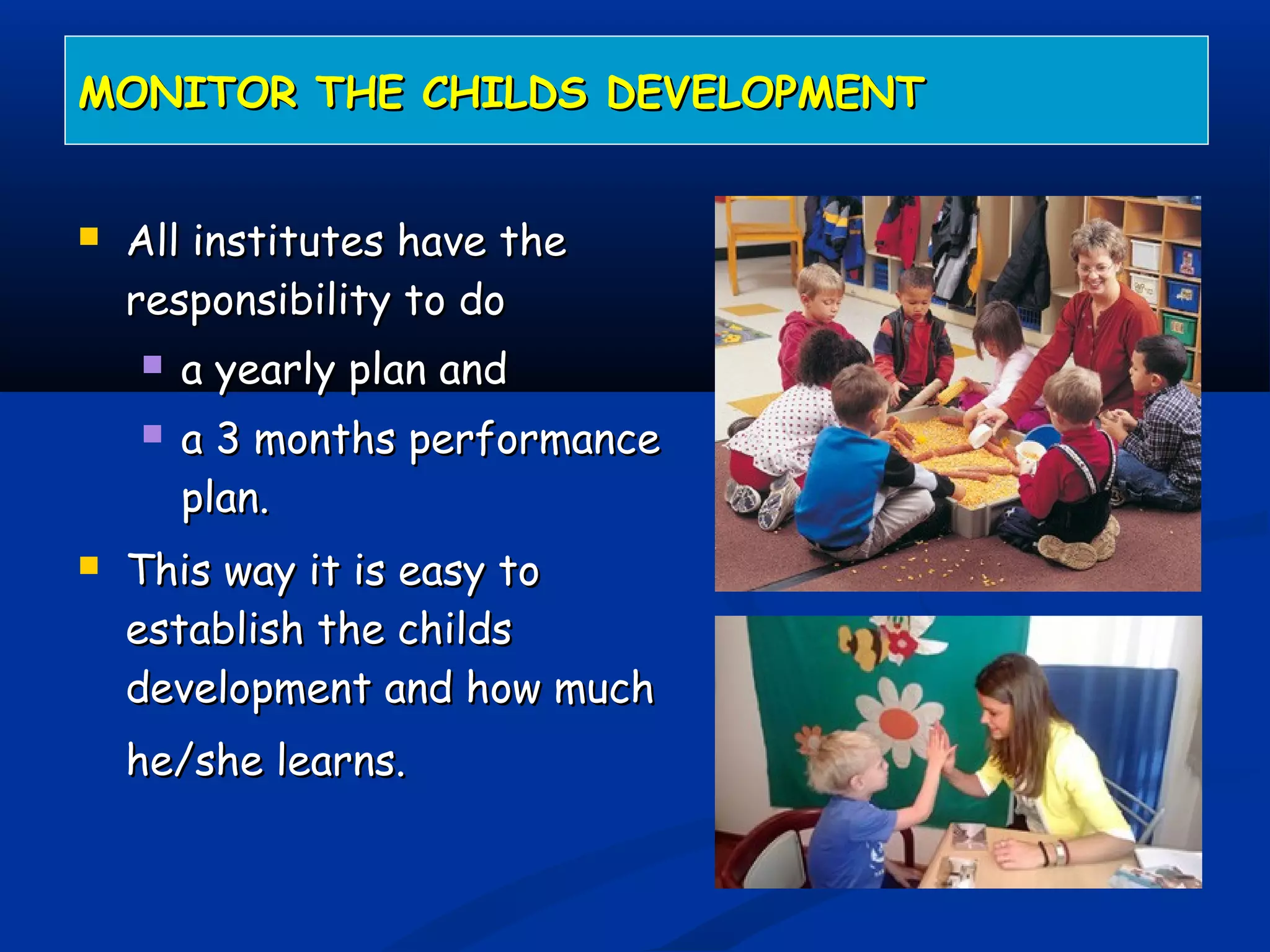  All institutes have theAll institutes have the
responsibility to doresponsibility to do
 a yearly plan anda yearly plan and
 a 3 months performancea 3 months performance
plan.plan.
 This way it is easy toThis way it is easy to
establish the childsestablish the childs
development and how muchdevelopment and how much
he/she learns.he/she learns.
MONITOR THE CHILDS DEVELOPMENTMONITOR THE CHILDS DEVELOPMENT
 