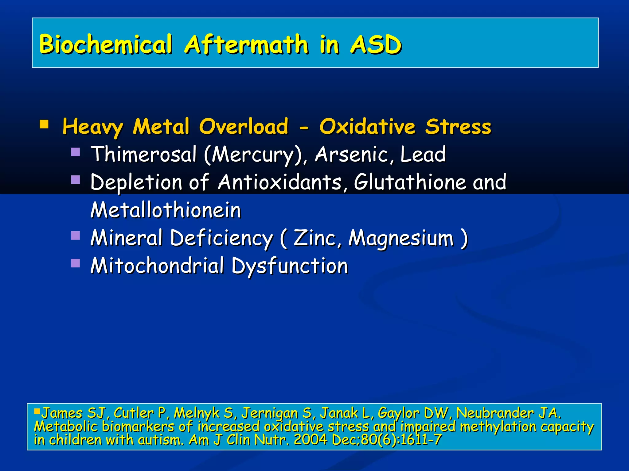 Biochemical Aftermath in ASDBiochemical Aftermath in ASD
 Heavy Metal Overload - Oxidative StressHeavy Metal Overload - Oxidative Stress
 Thimerosal (Mercury), Arsenic, LeadThimerosal (Mercury), Arsenic, Lead
 Depletion of Antioxidants, Glutathione andDepletion of Antioxidants, Glutathione and
MetallothioneinMetallothionein
 Mineral Deficiency ( Zinc, Magnesium )Mineral Deficiency ( Zinc, Magnesium )
 Mitochondrial DysfunctionMitochondrial Dysfunction
James SJ, Cutler P, Melnyk S, Jernigan S, Janak L, Gaylor DW, Neubrander JA.James SJ, Cutler P, Melnyk S, Jernigan S, Janak L, Gaylor DW, Neubrander JA.
Metabolic biomarkers of increased oxidative stress and impaired methylation capacityMetabolic biomarkers of increased oxidative stress and impaired methylation capacity
in children with autism. Am J Clin Nutr. 2004 Dec;80(6):1611-7in children with autism. Am J Clin Nutr. 2004 Dec;80(6):1611-7
 