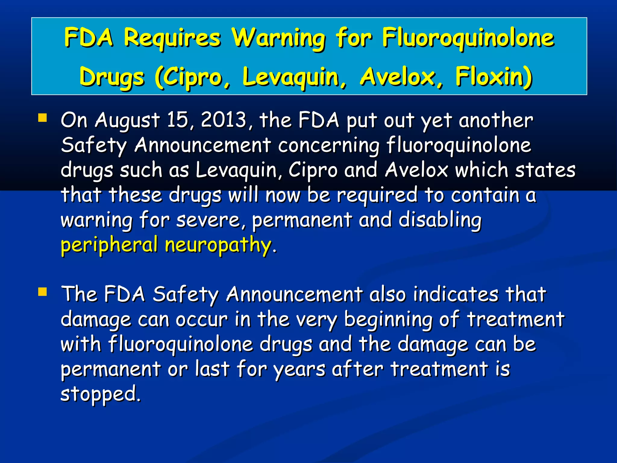FDA Requires Warning for FluoroquinoloneFDA Requires Warning for Fluoroquinolone
Drugs (Cipro, Levaquin, Avelox, Floxin)Drugs (Cipro, Levaquin, Avelox, Floxin)
 On August 15, 2013, the FDA put out yet anotherOn August 15, 2013, the FDA put out yet another
Safety Announcement concerning fluoroquinoloneSafety Announcement concerning fluoroquinolone
drugs such as Levaquin, Cipro and Avelox which statesdrugs such as Levaquin, Cipro and Avelox which states
that these drugs will now be required to contain athat these drugs will now be required to contain a
warning for severe, permanent and disablingwarning for severe, permanent and disabling
peripheral neuropathyperipheral neuropathy..
 The FDA Safety Announcement also indicates thatThe FDA Safety Announcement also indicates that
damage can occur in the very beginning of treatmentdamage can occur in the very beginning of treatment
with fluoroquinolone drugs and the damage can bewith fluoroquinolone drugs and the damage can be
permanent or last for years after treatment ispermanent or last for years after treatment is
stopped.stopped.
 