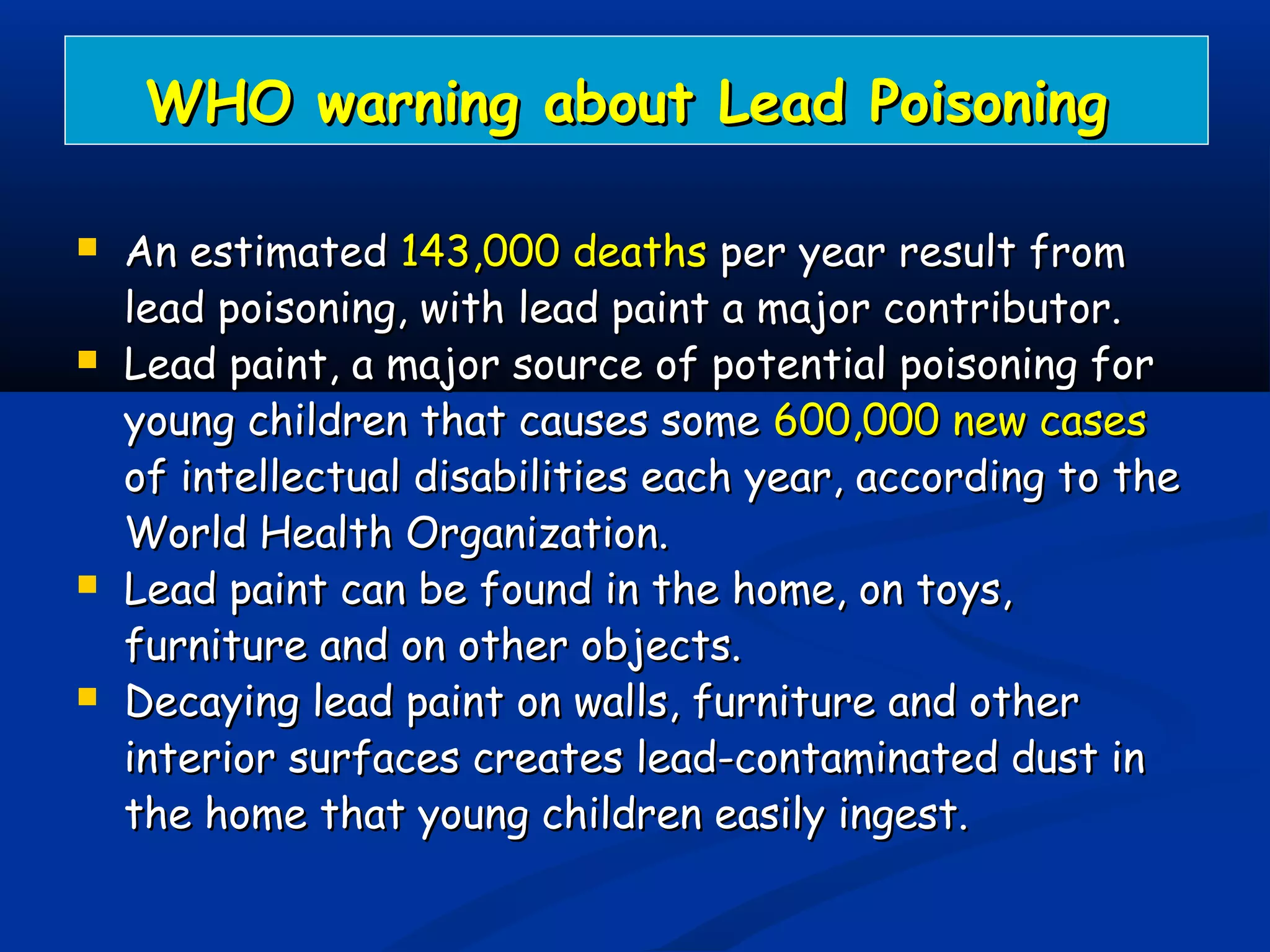 WHO warning about Lead PoisoningWHO warning about Lead Poisoning
 An estimatedAn estimated 143,000 deaths143,000 deaths per year result fromper year result from
lead poisoning, with lead paint a major contributor.lead poisoning, with lead paint a major contributor.
 Lead paint, a major source of potential poisoning forLead paint, a major source of potential poisoning for
young children that causes someyoung children that causes some 600,000 new cases600,000 new cases
of intellectual disabilities each year, according to theof intellectual disabilities each year, according to the
World Health Organization.World Health Organization.
 Lead paint can be found in the home, on toys,Lead paint can be found in the home, on toys,
furniture and on other objects.furniture and on other objects.
 Decaying lead paint on walls, furniture and otherDecaying lead paint on walls, furniture and other
interior surfaces creates lead-contaminated dust ininterior surfaces creates lead-contaminated dust in
the home that young children easily ingest.the home that young children easily ingest.
 