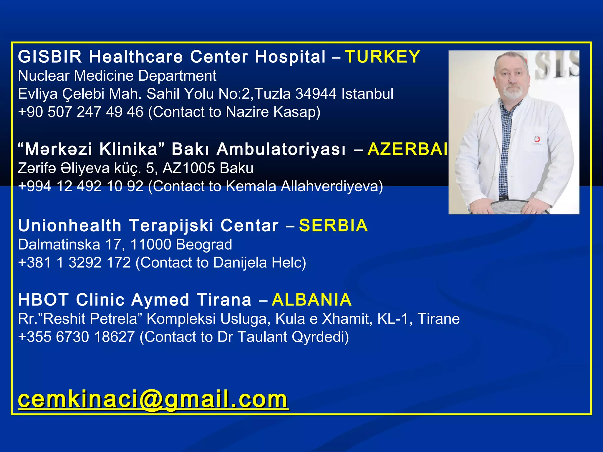 GISBIR Healthcare Center Hospital – TURKEY
Nuclear Medicine Department
Evliya Çelebi Mah. Sahil Yolu No:2,Tuzla 34944 Istanbul
+90 507 247 49 46 (Contact to Nazire Kasap)
“Mərkəzi Klinika” Bakı Ambulatoriyası – AZERBAIJAN
Zərifə Əliyeva küç. 5, AZ1005 Baku
+994 12 492 10 92 (Contact to Kemala Allahverdiyeva)
Unionhealth Terapijski Centar – SERBIA
Dalmatinska 17, 11000 Beograd
+381 1 3292 172 (Contact to Danijela Helc)
HBOT Clinic Aymed Tirana – ALBANIA
Rr.”Reshit Petrela” Kompleksi Usluga, Kula e Xhamit, KL-1, Tirane
+355 6730 18627 (Contact to Dr Taulant Qyrdedi)
cemkinaci@gmail.comcemkinaci@gmail.com
 