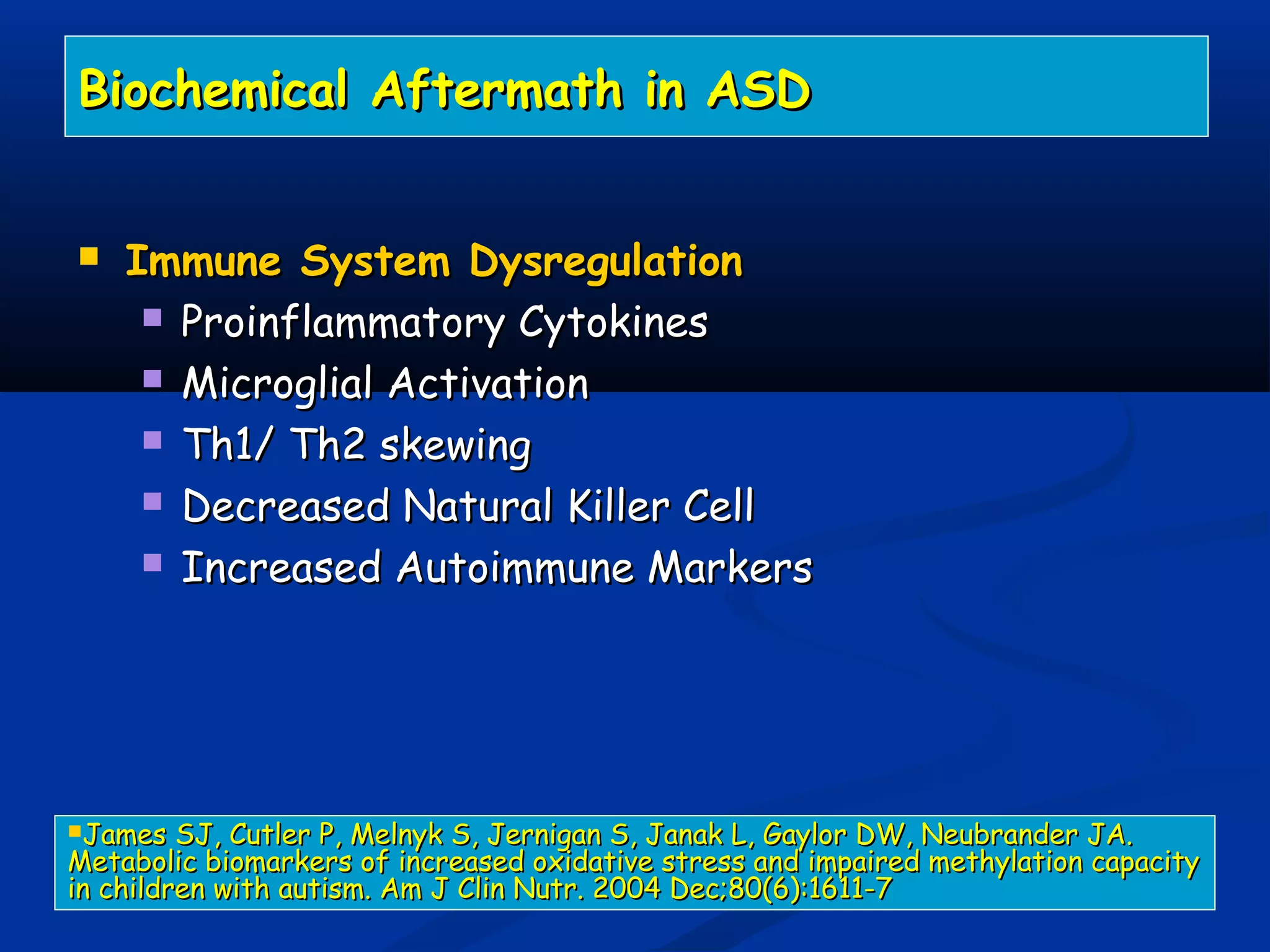 Biochemical Aftermath in ASDBiochemical Aftermath in ASD
 Immune System DysregulationImmune System Dysregulation
 Proinflammatory CytokinesProinflammatory Cytokines
 Microglial ActivationMicroglial Activation
 Th1/ Th2 skewingTh1/ Th2 skewing
 Decreased Natural Killer CellDecreased Natural Killer Cell
 Increased Autoimmune MarkersIncreased Autoimmune Markers
James SJ, Cutler P, Melnyk S, Jernigan S, Janak L, Gaylor DW, Neubrander JA.James SJ, Cutler P, Melnyk S, Jernigan S, Janak L, Gaylor DW, Neubrander JA.
Metabolic biomarkers of increased oxidative stress and impaired methylation capacityMetabolic biomarkers of increased oxidative stress and impaired methylation capacity
in children with autism. Am J Clin Nutr. 2004 Dec;80(6):1611-7in children with autism. Am J Clin Nutr. 2004 Dec;80(6):1611-7
 