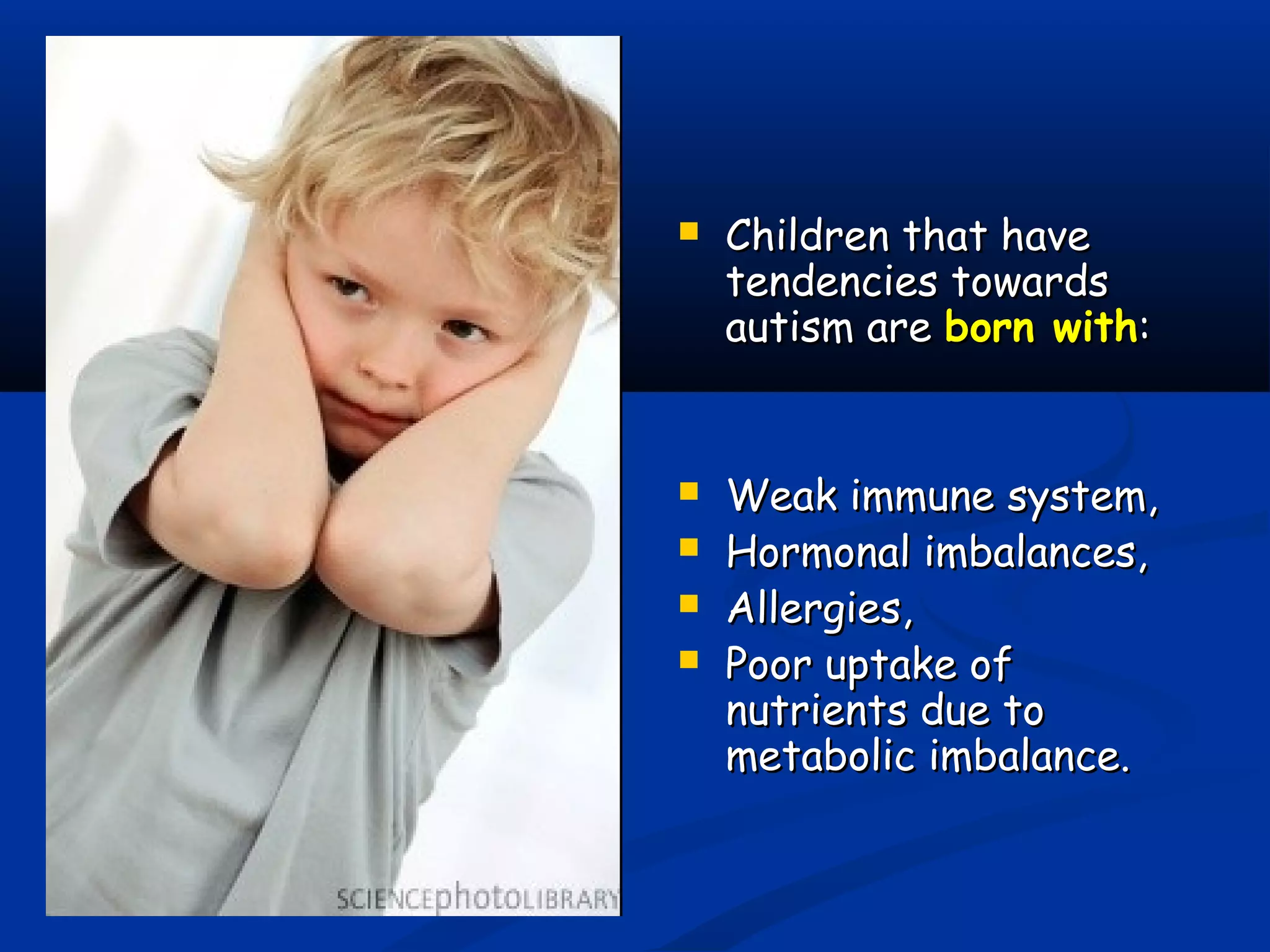  Children that haveChildren that have
tendencies towardstendencies towards
autism areautism are born withborn with::
 Weak immune system,Weak immune system,
 Hormonal imbalances,Hormonal imbalances,
 Allergies,Allergies,
 Poor uptake ofPoor uptake of
nutrients due tonutrients due to
metabolic imbalance.metabolic imbalance.
 