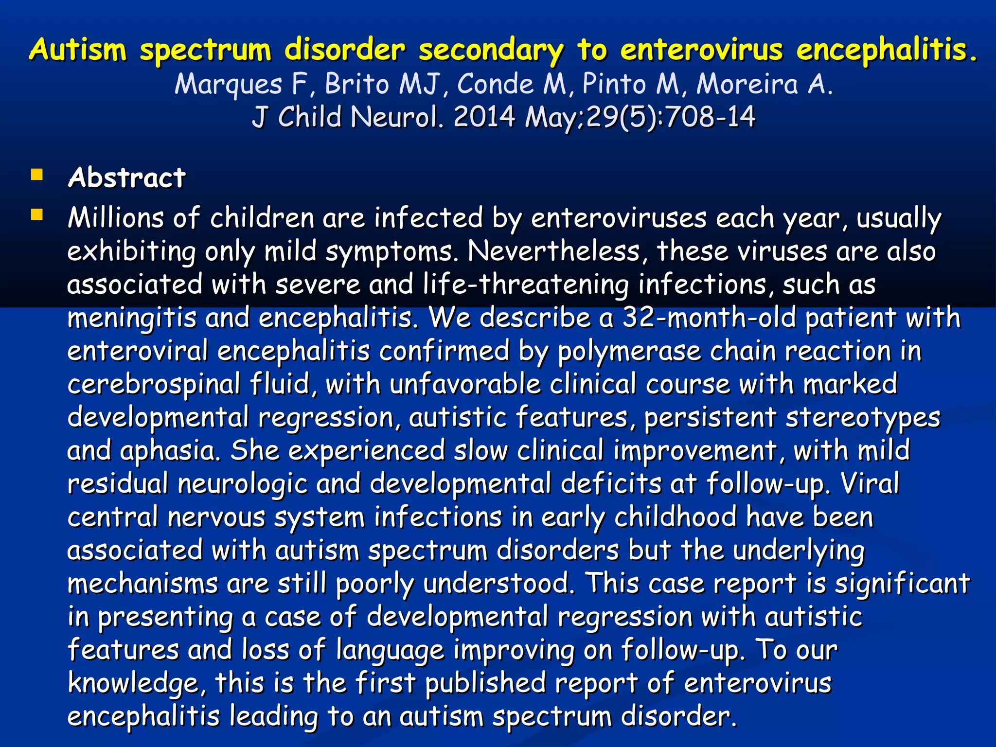 Autism spectrum disorder secondary to enterovirus encephalitis.Autism spectrum disorder secondary to enterovirus encephalitis.
Marques F, Brito MJ, Conde M, Pinto M, Moreira A.
J Child Neurol. 2014 May;29(5):708-14J Child Neurol. 2014 May;29(5):708-14
 AbstractAbstract
 Millions of children are infected by enteroviruses each year, usuallyMillions of children are infected by enteroviruses each year, usually
exhibiting only mild symptoms. Nevertheless, these viruses are alsoexhibiting only mild symptoms. Nevertheless, these viruses are also
associated with severe and life-threatening infections, such asassociated with severe and life-threatening infections, such as
meningitis and encephalitis. We describe a 32-month-old patient withmeningitis and encephalitis. We describe a 32-month-old patient with
enteroviral encephalitis confirmed by polymerase chain reaction inenteroviral encephalitis confirmed by polymerase chain reaction in
cerebrospinal fluid, with unfavorable clinical course with markedcerebrospinal fluid, with unfavorable clinical course with marked
developmental regression, autistic features, persistent stereotypesdevelopmental regression, autistic features, persistent stereotypes
and aphasia. She experienced slow clinical improvement, with mildand aphasia. She experienced slow clinical improvement, with mild
residual neurologic and developmental deficits at follow-up. Viralresidual neurologic and developmental deficits at follow-up. Viral
central nervous system infections in early childhood have beencentral nervous system infections in early childhood have been
associated with autism spectrum disorders but the underlyingassociated with autism spectrum disorders but the underlying
mechanisms are still poorly understood. This case report is significantmechanisms are still poorly understood. This case report is significant
in presenting a case of developmental regression with autisticin presenting a case of developmental regression with autistic
features and loss of language improving on follow-up. To ourfeatures and loss of language improving on follow-up. To our
knowledge, this is the first published report of enterovirusknowledge, this is the first published report of enterovirus
encephalitis leading to an autism spectrum disorder.encephalitis leading to an autism spectrum disorder.
 