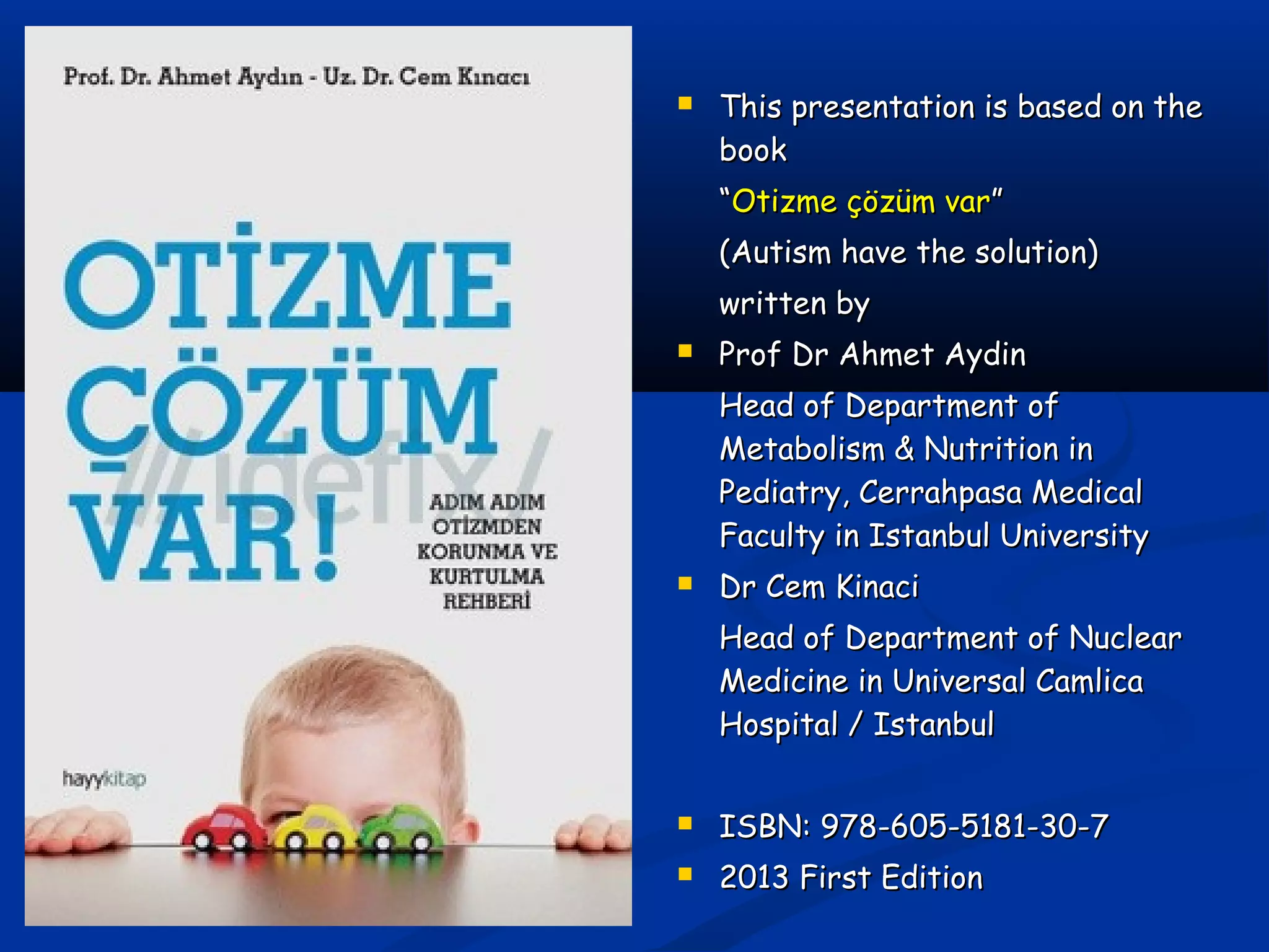  This presentation is based on theThis presentation is based on the
bookbook
““Otizme çözüm varOtizme çözüm var””
(Autism have the solution)(Autism have the solution)
written bywritten by
 Prof Dr Ahmet AydinProf Dr Ahmet Aydin
Head of Department ofHead of Department of
Metabolism & Nutrition inMetabolism & Nutrition in
Pediatry, Cerrahpasa MedicalPediatry, Cerrahpasa Medical
Faculty in Istanbul UniversityFaculty in Istanbul University
 Dr Cem KinaciDr Cem Kinaci
Head of Department of NuclearHead of Department of Nuclear
Medicine in Universal CamlicaMedicine in Universal Camlica
Hospital / IstanbulHospital / Istanbul
 ISBN: 978-605-5181-30-7ISBN: 978-605-5181-30-7
 2013 First Edition2013 First Edition
 