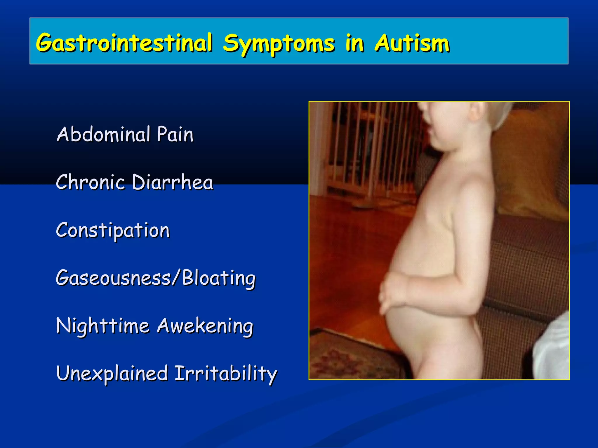 Abdominal PainAbdominal Pain
Chronic DiarrheaChronic Diarrhea
ConstipationConstipation
Gaseousness/BloatingGaseousness/Bloating
Nighttime AwekeningNighttime Awekening
Unexplained IrritabilityUnexplained Irritability
Gastrointestinal Symptoms in AutismGastrointestinal Symptoms in Autism
 