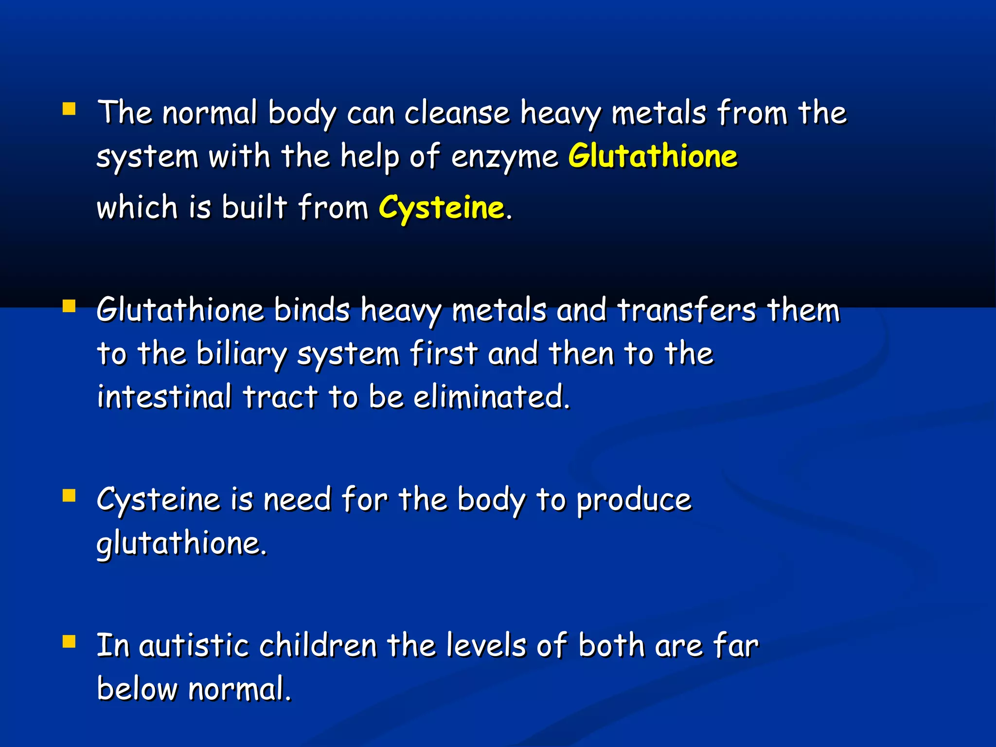  The normal body can cleanse heavy metals from theThe normal body can cleanse heavy metals from the
system with the help of enzymesystem with the help of enzyme GlutathioneGlutathione
which is built fromwhich is built from CysteineCysteine..
 Glutathione binds heavy metals and transfers themGlutathione binds heavy metals and transfers them
to the biliary system first and then to theto the biliary system first and then to the
intestinal tract to be eliminated.intestinal tract to be eliminated.
 Cysteine is need for the body to produceCysteine is need for the body to produce
glutathione.glutathione.
 In autistic children the levels of both are farIn autistic children the levels of both are far
below normal.below normal.
 