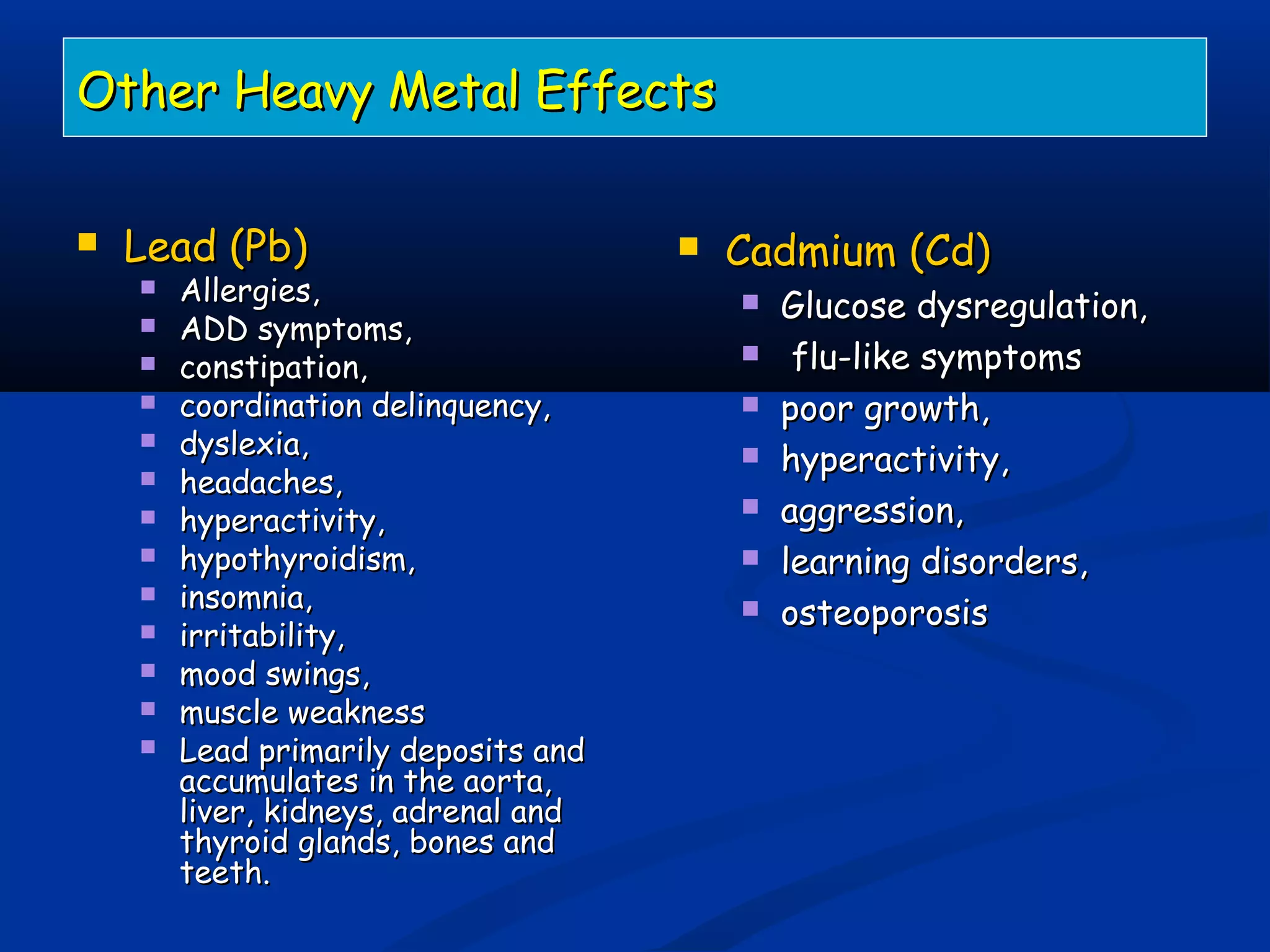 Other Heavy Metal EffectsOther Heavy Metal Effects
 Lead (Pb)Lead (Pb)
 Allergies,Allergies,
 ADD symptoms,ADD symptoms,
 constipation,constipation,
 coordination delinquency,coordination delinquency,
 dyslexia,dyslexia,
 headaches,headaches,
 hyperactivity,hyperactivity,
 hypothyroidism,hypothyroidism,
 insomnia,insomnia,
 irritability,irritability,
 mood swings,mood swings,
 muscle weaknessmuscle weakness
 Lead primarily deposits andLead primarily deposits and
accumulates in the aorta,accumulates in the aorta,
liver, kidneys, adrenal andliver, kidneys, adrenal and
thyroid glands, bones andthyroid glands, bones and
teeth.teeth.
 Cadmium (Cd)Cadmium (Cd)
 Glucose dysregulation,Glucose dysregulation,
 flu-like symptomsflu-like symptoms
 poor growth,poor growth,
 hyperactivity,hyperactivity,
 aggression,aggression,
 learning disorders,learning disorders,
 osteoporosisosteoporosis
 