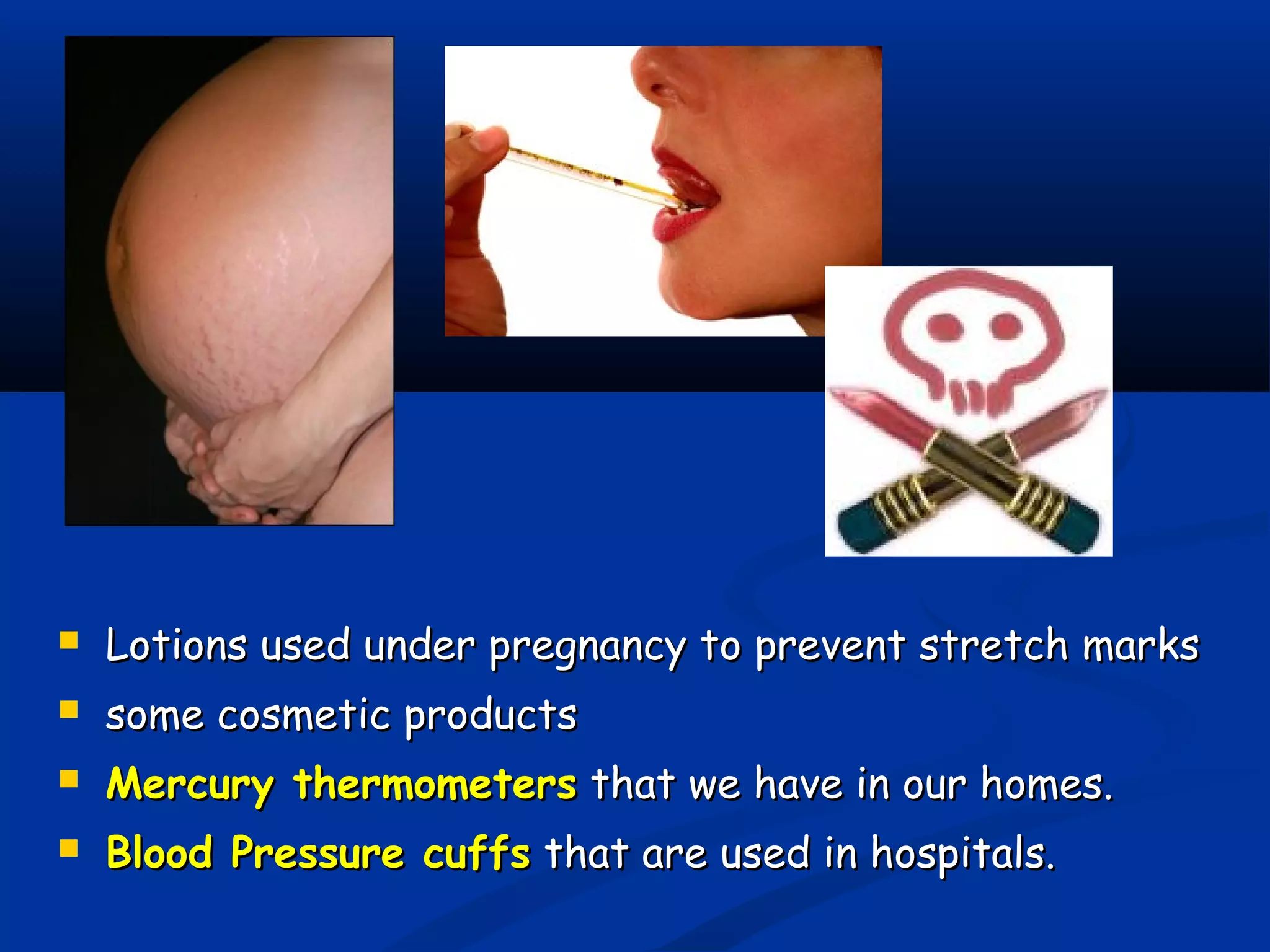  Lotions used under pregnancy to prevent stretch marksLotions used under pregnancy to prevent stretch marks
 some cosmetic productssome cosmetic products
 Mercury thermometersMercury thermometers that we have in our homes.that we have in our homes.
 Blood Pressure cuffsBlood Pressure cuffs that are used in hospitals.that are used in hospitals.
 