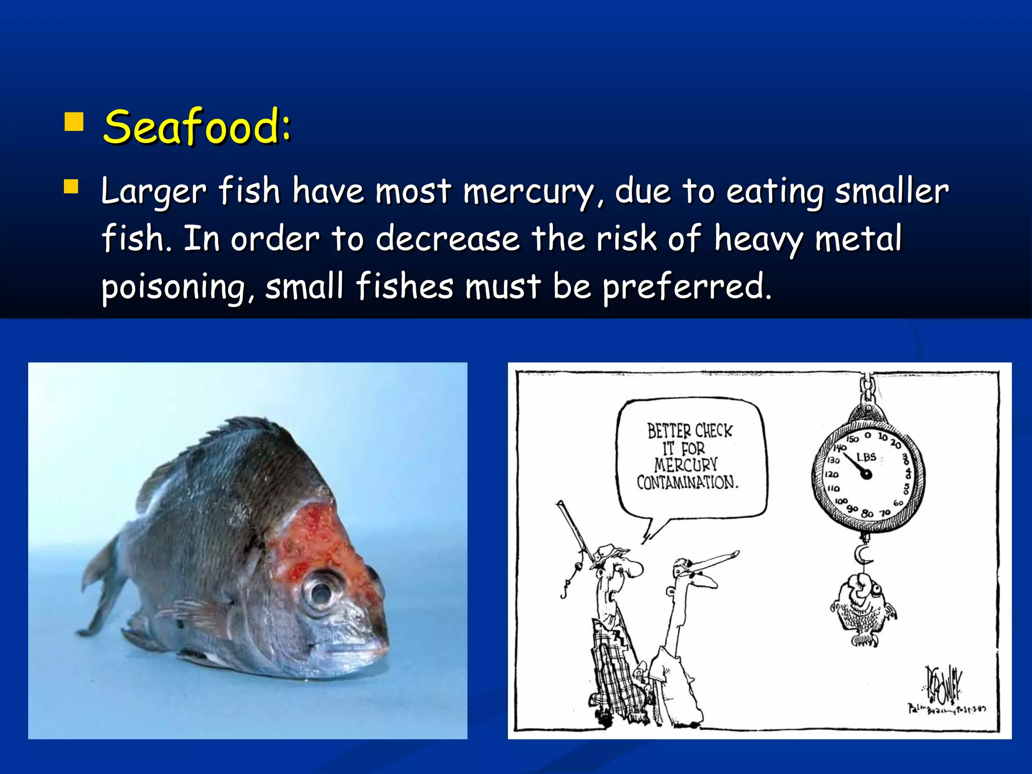  Seafood:Seafood:
 Larger fish have most mercury, due to eating smallerLarger fish have most mercury, due to eating smaller
fish. In order to decrease the risk of heavy metalfish. In order to decrease the risk of heavy metal
poisoning, small fishes must be preferred.poisoning, small fishes must be preferred.
 