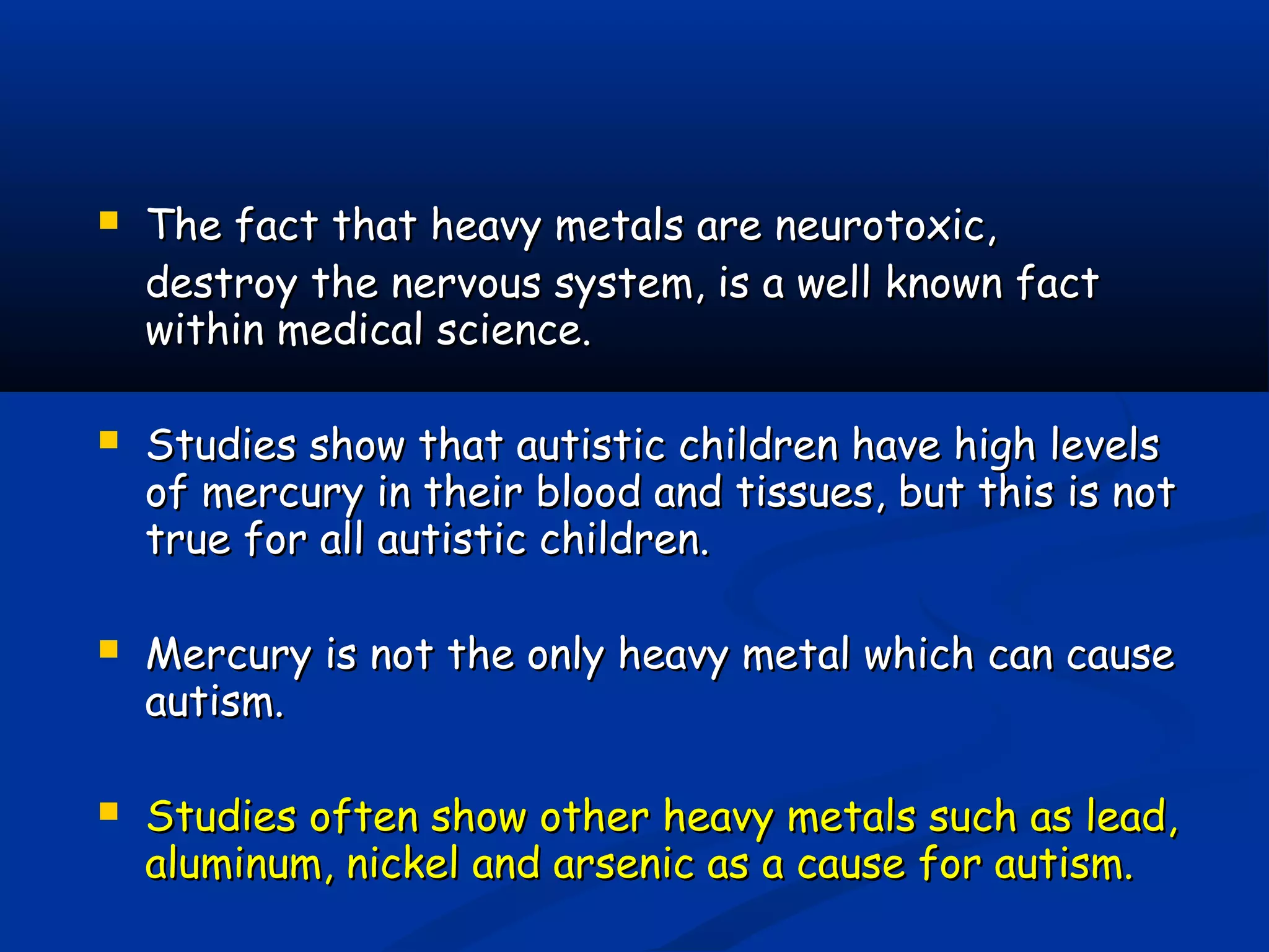  The fact that heavy metals are neurotoxic,The fact that heavy metals are neurotoxic,
destroy the nervous system, is a well known factdestroy the nervous system, is a well known fact
within medical science.within medical science.
 Studies show that autistic children have high levelsStudies show that autistic children have high levels
of mercury in their blood and tissues, but this is notof mercury in their blood and tissues, but this is not
true for all autistic children.true for all autistic children.
 Mercury is not the only heavy metal which can causeMercury is not the only heavy metal which can cause
autism.autism.
 Studies often show other heavy metals such as lead,Studies often show other heavy metals such as lead,
aluminum, nickel and arsenic as a cause for autism.aluminum, nickel and arsenic as a cause for autism.
 