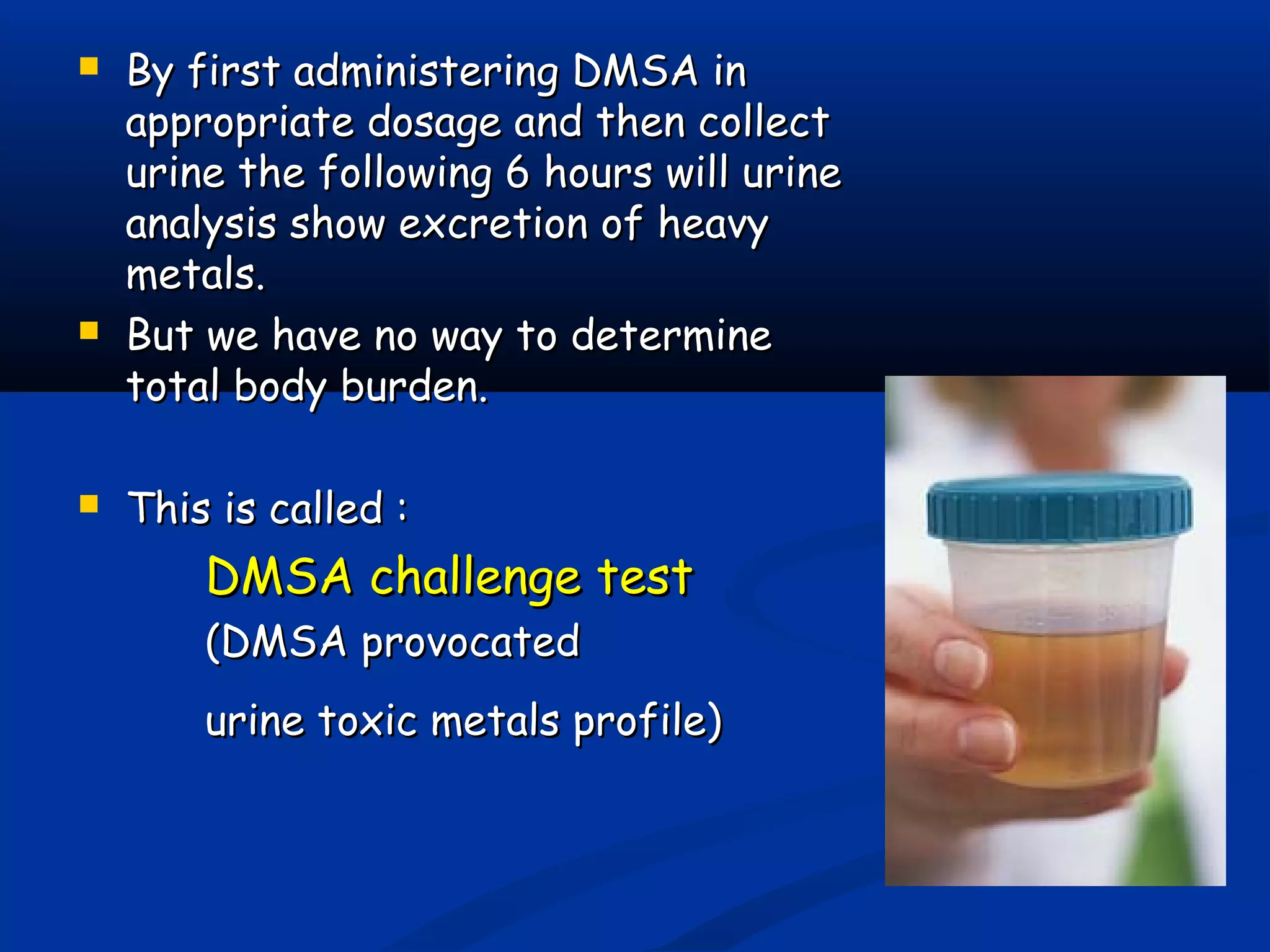  By first administering DMSA inBy first administering DMSA in
appropriate dosage and then collectappropriate dosage and then collect
urine the following 6 hours will urineurine the following 6 hours will urine
analysis show excretion of heavyanalysis show excretion of heavy
metals.metals.
 But we have no way to determineBut we have no way to determine
total body burden.total body burden.
 This is called :This is called :
DMSA challenge testDMSA challenge test
(DMSA provocated(DMSA provocated
urine toxic metals profile)urine toxic metals profile)
 