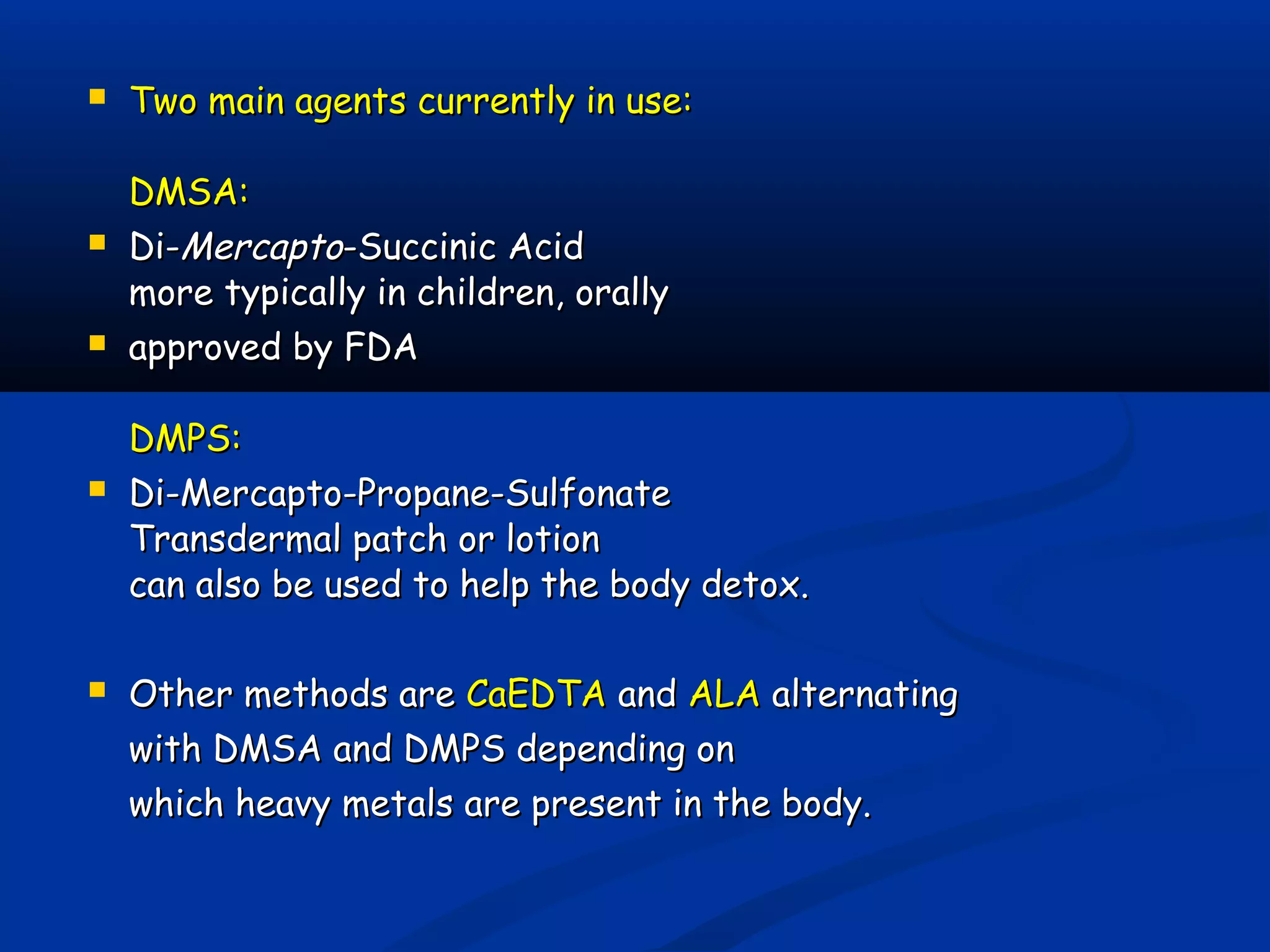  Two main agents currently in use:Two main agents currently in use:
DMSA:DMSA:
 Di-Di-MercaptoMercapto-Succinic Acid-Succinic Acid
more typically in children, orallymore typically in children, orally
 approved by FDAapproved by FDA
DMPS:DMPS:
 Di-Mercapto-Propane-SulfonateDi-Mercapto-Propane-Sulfonate
Transdermal patch or lotionTransdermal patch or lotion
can also be used to help the body detox.can also be used to help the body detox.
 Other methods areOther methods are CaEDTACaEDTA andand ALAALA alternatingalternating
with DMSA and DMPS depending onwith DMSA and DMPS depending on
which heavy metals are present in the body.which heavy metals are present in the body.
 