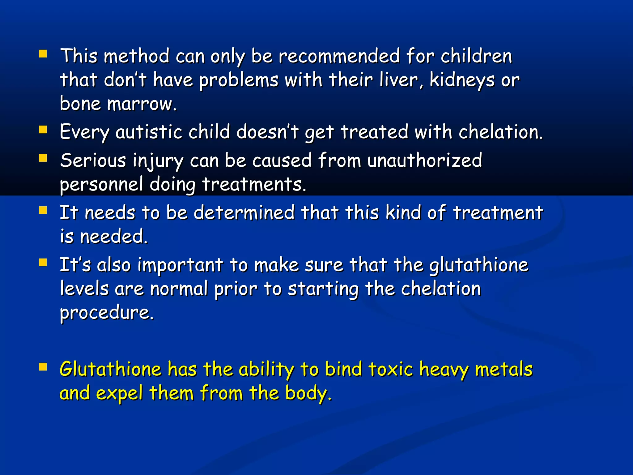  This method can only be recommended for childrenThis method can only be recommended for children
that don’t have problems with their liver, kidneys orthat don’t have problems with their liver, kidneys or
bone marrow.bone marrow.
 Every autistic child doesn’t get treated with chelation.Every autistic child doesn’t get treated with chelation.
 Serious injury can be caused from unauthorizedSerious injury can be caused from unauthorized
personnel doing treatments.personnel doing treatments.
 It needs to be determined that this kind of treatmentIt needs to be determined that this kind of treatment
isis needed.needed.
 It’s also important to make sure that the glutathioneIt’s also important to make sure that the glutathione
levels are normal prior to starting the chelationlevels are normal prior to starting the chelation
procedure.procedure.
 Glutathione has the ability to bind toxic heavy metalsGlutathione has the ability to bind toxic heavy metals
and expel them from the body.and expel them from the body.
 