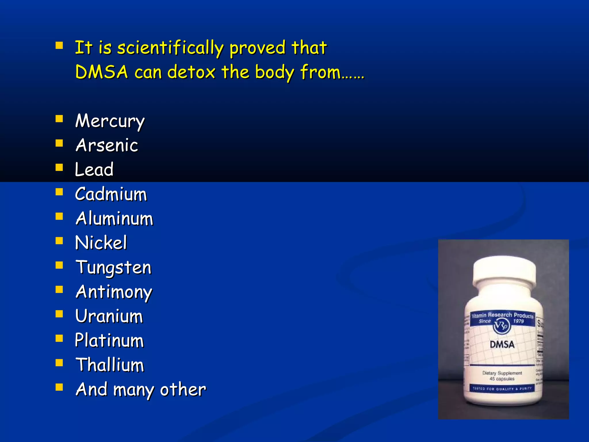  It is scientifically proved thatIt is scientifically proved that
DMSA can detox the body from……DMSA can detox the body from……
 MercuryMercury
 ArsenicArsenic
 LeadLead
 CadmiumCadmium
 AluminumAluminum
 NickelNickel
 TungstenTungsten
 AntimonyAntimony
 UraniumUranium
 PlatinumPlatinum
 ThalliumThallium
 And many otherAnd many other
 