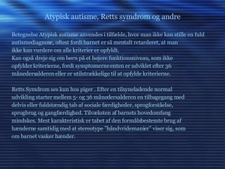 Atypisk autisme, Retts symdrom og andre Betegnelse Atypisk autisme anvendes i tilfælde, hvor man ikke kan stille en fuld autismediagnose, oftest fordi barnet er så mentalt retarderet, at man ikke kan vurdere om alle kriterier er opfyldt. Kan også dreje sig om børn på et højere funktionsniveau, som ikke opfylder kriterierne, fordi symptomerne enten er udviklet efter 36 månedersalderen eller er utilstrækkelige til at opfylde kriterierne. Retts Symdrom ses kun hos piger . Efter en tilsyneladende normal udvikling starter mellem 5- og 36 månedersalderen en tilbagegang med delvis eller fuldstændig tab af sociale færdigheder, sprogforståelse, sprogbrug og gangfærdighed. Tilvæksten af barnets hovedomfang mindskes. Mest karakteristisk er tabet af den formålsbestemte brug af hænderne samtidig med at stereotype ”håndvridemanier” viser sig, som om barnet vasker hænder. 