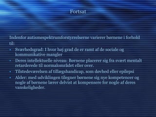 Fortsat Indenfor autismespektrumforstyrrelserne varierer børnene i forhold til: Sværhedsgrad: I hvor høj grad de er ramt af de sociale og kommunikative mangler Deres intellektuelle niveau: Børnene placerer sig fra svært mentalt retarderede til normalområdet eller over. Tilstedeværelsen af tillægshandicap, som døvhed eller epilepsi Alder: med udviklingen tilegner børnene sig nye kompetencer og nogle af børnene lærer delvist at kompensere for nogle af deres vanskeligheder. 