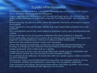 Typiske adfærdsmønstre Knytter sig til specielle genstande. F.eks ganske almindelige legetøjsting og giver dem tryghed Griner eller fniser uden synlig eller forståelig grund Nogle er aggressive eller selvskadende. (tit forbundet med angst og sker ofte ved ændringer i de daglige rutiner. Ændringerne er ikke altid synlige eller forståelige for andre, men væsentlige for dem Snurrer med ting, får papir til at plafre i luften eller lignende. Fascination af bevægelsen og giver dem tryghed? Bruger legetøj på en besynderlig måde. Opfatter ting meget bogstaveligt og fantasievnen er ofte begrænset Har vanskeligheder med at tolke andres adfærd og intentioner og har svært ved almindelig social omgang Reagerer ofte ikke over for lyd og andres meddelelser eller deres reaktioner er afvigende De har usædvanlige sanseinteresser i relation til syn, berøring, lyd, smag, duft af ting og kan være meget lyd- og berøringsfølsomme. Dette kan tit udløse en direkte fysisk smerte Reserverede eller ekstremt ukritiske overfor andre mennesker Afviser eller forlanger kropskontakt. At afvise kan være forbundet med smerte/ubehag ved berøring. At forlange kan være forbundet med misforståelse af almindelig social omgang Undgår øjenkontakt. Dette er ikke fordi de er uhøflige Årsagen kan være at de har svært ved at bruge blikkontakt, mimik og gestus i forbindelse med socialt samspil. Det kan være svært for dem at sortere mængden af indtryk Gør modstand når der stilles krav. De forstår ikke altid vores signaler og krav, hvilket er med til at øge deres usikkerhed. Særinteresser. Dette er mest fremherskende hos mennesker med Aspergers Syndrom. Det kan være indenfor områder som krigshistorier, meteorologi, bus- og togplaner og lignende. Nogle mennesker med autisme uden sprog kommunikerer deres behov og ønsker  ved at skrige, kaste med ting, være selvskadende eller aggressive over for andre. 
