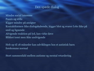 Den spæde dialog Mindre social interesse Passiv og stille Kigger mindre på ansigter Kontaktformen ikke dialogskabende, kigger blot og svarer f.eks ikke på smil og lignende Afvigende reaktion på lyd, kan virke døve Blikket tomt men ikke undvigende Helt op til 18 måneder kan udviklingen hos et autistisk barn forekomme normal Stort sammenfald mellem autisme og mental retardering 